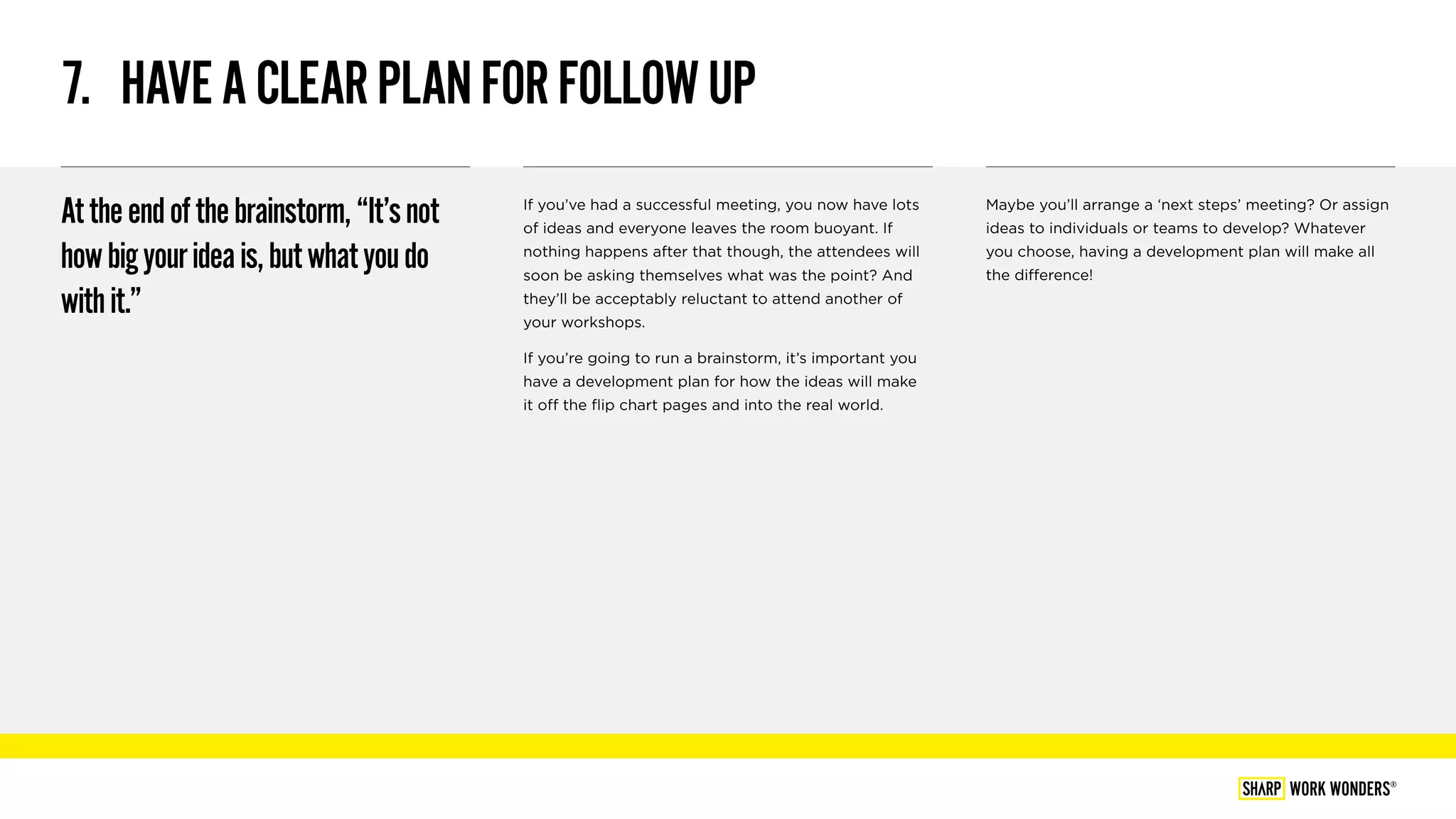 7.  HAVEACLEARPLANFORFOLLOWUP
Attheendofthebrainstorm,“It’snot
howbigyourideais,butwhatyoudo
withit.”
If you’ve had a successful meeting, you now have lots
of ideas and everyone leaves the room buoyant. If
nothing happens after that though, the attendees will
soon be asking themselves what was the point? And
they’ll be acceptably reluctant to attend another of
your workshops.
If you’re going to run a brainstorm, it’s important you
have a development plan for how the ideas will make
it off the flip chart pages and into the real world.
Maybe you’ll arrange a ‘next steps’ meeting? Or assign
ideas to individuals or teams to develop? Whatever
you choose, having a development plan will make all
the difference!
WORK WONDERS®
 