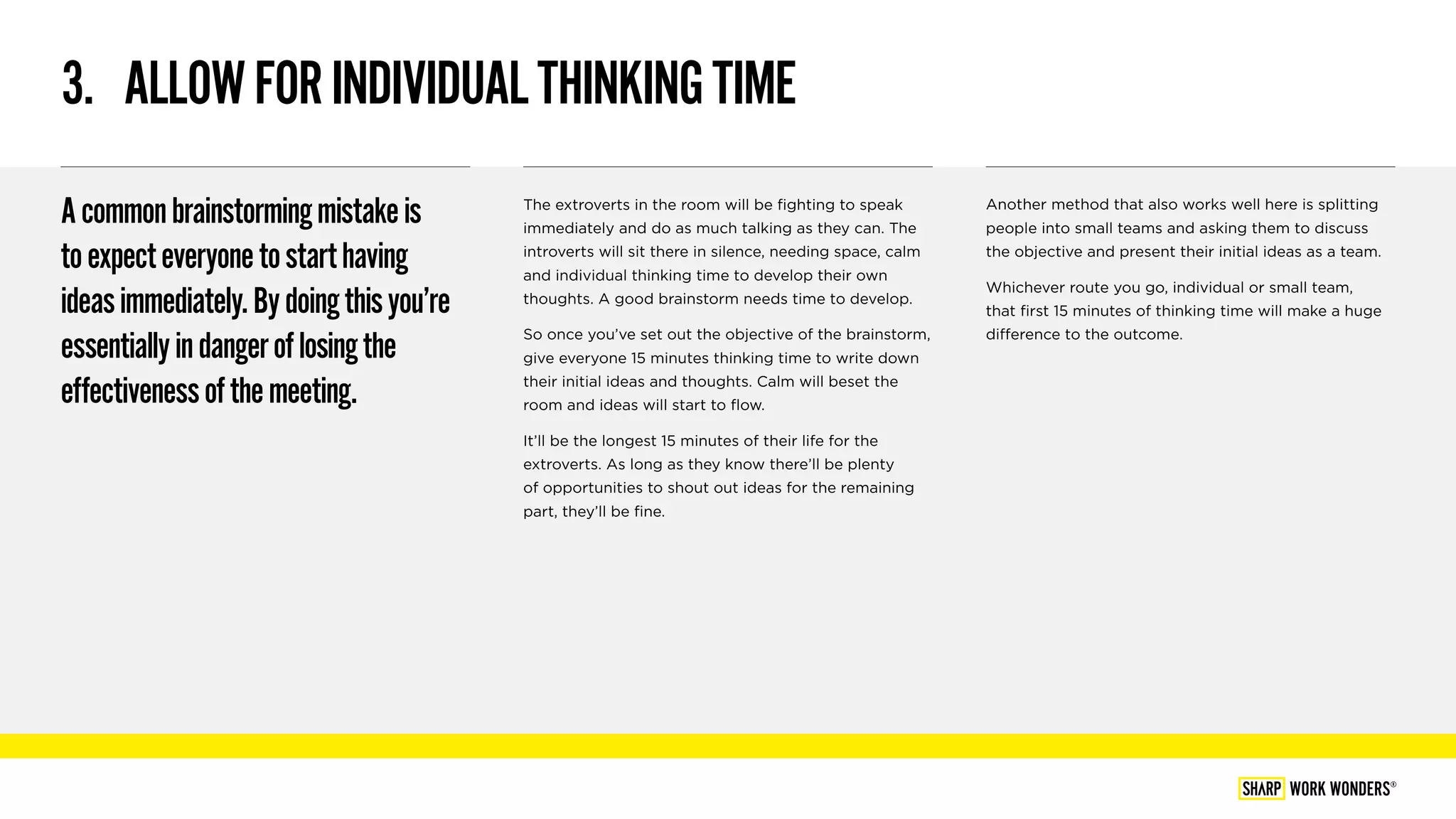 3.  ALLOWFORINDIVIDUALTHINKINGTIME
Acommonbrainstormingmistakeis
toexpecteveryonetostarthaving
ideasimmediately.Bydoingthisyou’re
essentiallyindangeroflosingthe
effectivenessofthemeeting.
The extroverts in the room will be fighting to speak
immediately and do as much talking as they can. The
introverts will sit there in silence, needing space, calm
and individual thinking time to develop their own
thoughts. A good brainstorm needs time to develop.
So once you’ve set out the objective of the brainstorm,
give everyone 15 minutes thinking time to write down
their initial ideas and thoughts. Calm will beset the
room and ideas will start to flow.
It’ll be the longest 15 minutes of their life for the
extroverts. As long as they know there’ll be plenty
of opportunities to shout out ideas for the remaining
part, they’ll be fine.
Another method that also works well here is splitting
people into small teams and asking them to discuss
the objective and present their initial ideas as a team.
Whichever route you go, individual or small team,
that first 15 minutes of thinking time will make a huge
difference to the outcome.
WORK WONDERS®
 