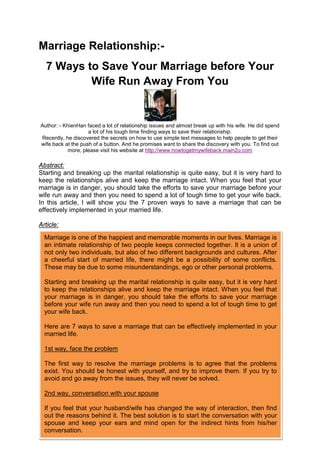 Marriage Relationship:-
   7 Ways to Save Your Marriage before Your
           Wife Run Away From You


Author: - KhienHan faced a lot of relationship issues and almost break up with his wife. He did spend
                    a lot of his tough time finding ways to save their relationship.
Recently, he discovered the secrets on how to use simple text messages to help people to get their
wife back at the push of a button. And he promises want to share the discovery with you. To find out
           more, please visit his website at http://www.howtogetmywifeback.main2u.com

Abstract:
Starting and breaking up the marital relationship is quite easy, but it is very hard to
keep the relationships alive and keep the marriage intact. When you feel that your
marriage is in danger, you should take the efforts to save your marriage before your
wife run away and then you need to spend a lot of tough time to get your wife back.
In this article, I will show you the 7 proven ways to save a marriage that can be
effectively implemented in your married life.

Article:
  Marriage is one of the happiest and memorable moments in our lives. Marriage is
  an intimate relationship of two people keeps connected together. It is a union of
  not only two individuals, but also of two different backgrounds and cultures. After
  a cheerful start of married life, there might be a possibility of some conflicts.
  These may be due to some misunderstandings, ego or other personal problems.

  Starting and breaking up the marital relationship is quite easy, but it is very hard
  to keep the relationships alive and keep the marriage intact. When you feel that
  your marriage is in danger, you should take the efforts to save your marriage
  before your wife run away and then you need to spend a lot of tough time to get
  your wife back.

  Here are 7 ways to save a marriage that can be effectively implemented in your
  married life.

  1st way, face the problem

  The first way to resolve the marriage problems is to agree that the problems
  exist. You should be honest with yourself, and try to improve them. If you try to
  avoid and go away from the issues, they will never be solved.

  2nd way, conversation with your spouse

  If you feel that your husband/wife has changed the way of interaction, then find
  out the reasons behind it. The best solution is to start the conversation with your
  spouse and keep your ears and mind open for the indirect hints from his/her
  conversation.
 