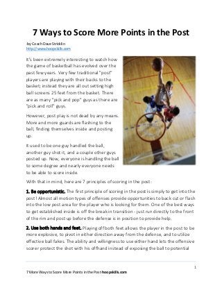 1
7 More Ways to Score More Points in the Post-hoopskills.com
7 Ways to Score More Points in the Post
-by Coach Dave Stricklin
http://www.hoopskills.com
It's been extremely interesting to watch how
the game of basketball has evolved over the
past few years. Very few traditional "post"
players are playing with their backs to the
basket; instead they are all out setting high
ball screens 25 feet from the basket. There
are as many "pick and pop" guys as there are
"pick and roll" guys.
However, post play is not dead by any means.
More and more guards are flashing to the
ball, finding themselves inside and posting
up.
It used to be one guy handled the ball,
another guy shot it, and a couple other guys
posted up. Now, everyone is handling the ball
to some degree and nearly everyone needs
to be able to score inside.
With that in mind, here are 7 principles of scoring in the post:
1. Be opportunistic. The first principle of scoring in the post is simply to get into the
post! Almost all motion types of offenses provide opportunities to back cut or flash
into the low post area for the player who is looking for them. One of the best ways
to get established inside is off the break in transition - just run directly to the front
of the rim and post up before the defense is in position to provide help.
2. Use both hands and feet. Playing off both feet allows the player in the post to be
more explosive, to pivot in either direction away from the defense, and to utilize
effective ball fakes. The ability and willingness to use either hand lets the offensive
scorer protect the shot with his offhand instead of exposing the ball to potential
 
