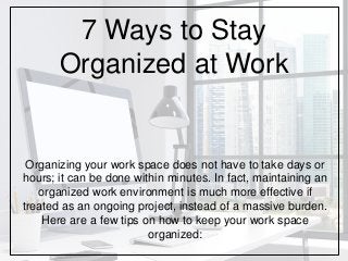 7 Ways to Stay
Organized at Work
Organizing your work space does not have to take days or
hours; it can be done within minutes. In fact, maintaining an
organized work environment is much more effective if
treated as an ongoing project, instead of a massive burden.
Here are a few tips on how to keep your work space
organized:
 