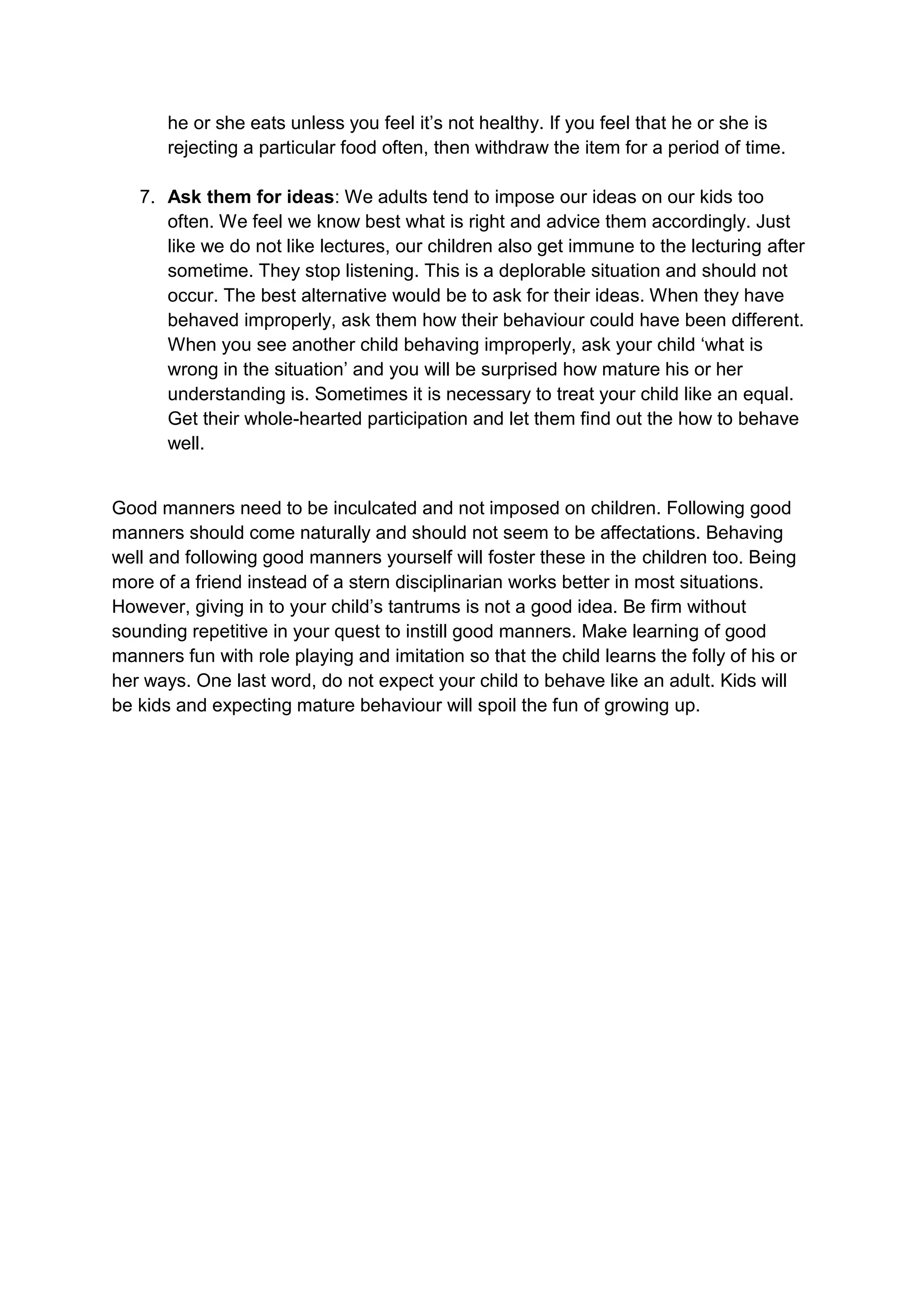 he or she eats unless you feel it‟s not healthy. If you feel that he or she is
       rejecting a particular food often, then withdraw the item for a period of time.

   7. Ask them for ideas: We adults tend to impose our ideas on our kids too
      often. We feel we know best what is right and advice them accordingly. Just
      like we do not like lectures, our children also get immune to the lecturing after
      sometime. They stop listening. This is a deplorable situation and should not
      occur. The best alternative would be to ask for their ideas. When they have
      behaved improperly, ask them how their behaviour could have been different.
      When you see another child behaving improperly, ask your child „what is
      wrong in the situation‟ and you will be surprised how mature his or her
      understanding is. Sometimes it is necessary to treat your child like an equal.
      Get their whole-hearted participation and let them find out the how to behave
      well.


Good manners need to be inculcated and not imposed on children. Following good
manners should come naturally and should not seem to be affectations. Behaving
well and following good manners yourself will foster these in the children too. Being
more of a friend instead of a stern disciplinarian works better in most situations.
However, giving in to your child‟s tantrums is not a good idea. Be firm without
sounding repetitive in your quest to instill good manners. Make learning of good
manners fun with role playing and imitation so that the child learns the folly of his or
her ways. One last word, do not expect your child to behave like an adult. Kids will
be kids and expecting mature behaviour will spoil the fun of growing up.
 