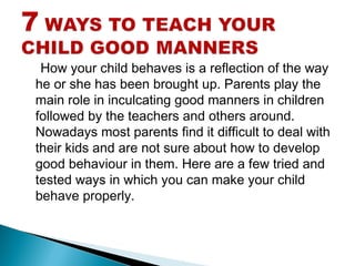 How your child behaves is a reflection of the way
he or she has been brought up. Parents play the
main role in inculcating good manners in children
followed by the teachers and others around.
Nowadays most parents find it difficult to deal with
their kids and are not sure about how to develop
good behaviour in them. Here are a few tried and
tested ways in which you can make your child
behave properly.
 