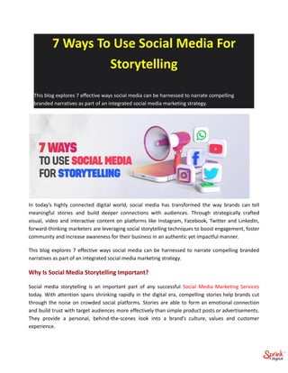 7 Ways To Use Social Media For
Storytelling
This blog explores 7 effective ways social media can be harnessed to narrate compelling
branded narratives as part of an integrated social media marketing strategy.
In today’s highly connected digital world, social media has transformed the way brands can tell
meaningful stories and build deeper connections with audiences. Through strategically crafted
visual, video and interactive content on platforms like Instagram, Facebook, Twitter and LinkedIn,
forward-thinking marketers are leveraging social storytelling techniques to boost engagement, foster
community and increase awareness for their business in an authentic yet impactful manner.
This blog explores 7 effective ways social media can be harnessed to narrate compelling branded
narratives as part of an integrated social media marketing strategy.
Why Is Social Media Storytelling Important?
Social media storytelling is an important part of any successful Social Media Marketing Services
today. With attention spans shrinking rapidly in the digital era, compelling stories help brands cut
through the noise on crowded social platforms. Stories are able to form an emotional connection
and build trust with target audiences more effectively than simple product posts or advertisements.
They provide a personal, behind-the-scenes look into a brand’s culture, values and customer
experience.
 