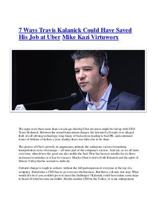 7 Ways Travis Kalanick Could Have Saved
His Job at Uber Mike Kazi Virtuworx
The signs were there more than a week ago that big Uber investors might be fed up with CEO
Travis Kalanick. Between the sexual harassment charges, the lawsuit by Google over alleged
theft of self-driving technology, long litany of bad actions leading to bad PR, and continued
losses of billions of dollars a year, frankly there was little else to be done.
The glories of Uber's growth, its pugnacious attitude, the audacious vision of remaking
transportation in its own image -- all were part of the company's success. And yet, as we all learn
over time, what drives the good can also enable the bad. Uber has been as notable for its flaws
and massive mistakes as it has for success. Much of that is tied to both Kalanick and the spirit of
Silicon Valley that he seemed to embody.
Cultural change is tough to achieve without the full participation of everyone at the top of a
company. Sometimes a CEO has to go to rescue the business. But that is a drastic last step. What
would life be if you couldn't grow to meet the challenges? Kalanick could have taken some steps
to head off what become inevitable. Maybe another CEO in the Valley, or some entrepreneur
 