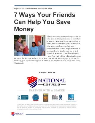 Helpful Financial Information from National Debt Relief …
7 Ways Your Friends
Can Help You Save
Money
There are many reasons why you need to
save money. Everyone needs to learn how
to save for retirement. If you plan to buy a
home, that is something that you should
save up for - at least for the down
payment which should be paid in cash. A
new car should also be paid for in cash
since it is something that depreciates in
value. And that college education for your
kid - you should save up for it. Or at least, you should save to pay a portion of it.
That way, you can help keep your child from bearing the burden of student loans.
(Continued)
Brought To You By:
 