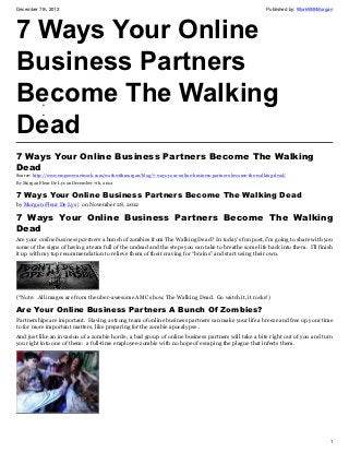 December 7th, 2012                                                                                            Published by: WorkWithMorgan




7 Ways Your Online
Business Partners
Become The Walking
           •



Dead
           •




7 Ways Your Online Business Partners Become The Walking
Dead
Source: http://www.empowernetwork.com/workwithmorgan/blog/7-ways-your-online-business-partners-become-the-walking-dead/
By Morgan Fleur De Lys on December 7th, 2012

7 Ways Your Online Business Partners Become The Walking Dead
by Morgan Fleur De Lys | on November 28, 2012

7 Ways Your Online Business Partners Become The Walking
Dead
Are your online business partners a bunch of zombies from The Walking Dead? In today’s fun post, I’m going to share with you
some of the signs of having a team full of the undead and the steps you can take to breathe some life back into them. I’ll finish
it up with my top recommendation to relieve them of their craving for “brains” and start using their own.




(*Note: All images are from the uber-awesome AMC show, The Walking Dead. Go watch it, it rocks!)

Are Your Online Business Partners A Bunch Of Zombies?
Partnerships are important. Having a strong team of online business partners can make your life a breeze and free up your time
to for more important matters, like preparing for the zombie apocalypse .
And just like an invasion of a zombie horde, a bad group of online business partners will take a bite right out of you and turn
you right into one of them: a full-time employee-zombie with no hope of escaping the plague that infects them.




                                                                                                                                        1
 