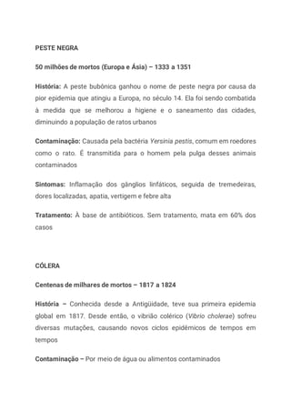 PESTE NEGRA
50 milhões de mortos (Europa e Ásia) – 1333 a 1351
História: A peste bubônica ganhou o nome de peste negra por causa da
pior epidemia que atingiu a Europa, no século 14. Ela foi sendo combatida
à medida que se melhorou a higiene e o saneamento das cidades,
diminuindo a população de ratos urbanos
Contaminação: Causada pela bactéria Yersinia pestis, comum em roedores
como o rato. É transmitida para o homem pela pulga desses animais
contaminados
Sintomas: Inflamação dos gânglios linfáticos, seguida de tremedeiras,
dores localizadas, apatia, vertigem e febre alta
Tratamento: À base de antibióticos. Sem tratamento, mata em 60% dos
casos
CÓLERA
Centenas de milhares de mortos – 1817 a 1824
História – Conhecida desde a Antigüidade, teve sua primeira epidemia
global em 1817. Desde então, o vibrião colérico (Vibrio cholerae) sofreu
diversas mutações, causando novos ciclos epidêmicos de tempos em
tempos
Contaminação – Por meio de água ou alimentos contaminados
 