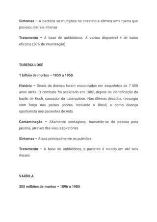 Sintomas – A bactéria se multiplica no intestino e elimina uma toxina que
provoca diarréia intensa
Tratamento – À base de antibióticos. A vacina disponível é de baixa
eficácia (50% de imunização)
TUBERCULOSE
1 bilhão de mortos – 1850 a 1950
História – Sinais da doença foram encontrados em esqueletos de 7 000
anos atrás. O combate foi acelerado em 1882, depois da identificação do
bacilo de Koch, causador da tuberculose. Nas últimas décadas, ressurgiu
com força nos países pobres, incluindo o Brasil, e como doença
oportunista nos pacientes de Aids
Contaminação – Altamente contagiosa, transmite-se de pessoa para
pessoa, através das vias respiratórias
Sintomas – Ataca principalmente os pulmões
Tratamento – À base de antibióticos, o paciente é curado em até seis
meses
VARÍOLA
300 milhões de mortos – 1896 a 1980
 