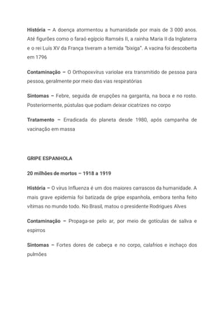 História – A doença atormentou a humanidade por mais de 3 000 anos.
Até figurões como o faraó egípcio Ramsés II, a rainha Maria II da Inglaterra
e o rei Luís XV da França tiveram a temida “bixiga”. A vacina foi descoberta
em 1796
Contaminação – O Orthopoxvírus variolae era transmitido de pessoa para
pessoa, geralmente por meio das vias respiratórias
Sintomas – Febre, seguida de erupções na garganta, na boca e no rosto.
Posteriormente, pústulas que podiam deixar cicatrizes no corpo
Tratamento – Erradicada do planeta desde 1980, após campanha de
vacinação em massa
GRIPE ESPANHOLA
20 milhões de mortos – 1918 a 1919
História – O vírus Influenza é um dos maiores carrascos da humanidade. A
mais grave epidemia foi batizada de gripe espanhola, embora tenha feito
vítimas no mundo todo. No Brasil, matou o presidente Rodrigues Alves
Contaminação – Propaga-se pelo ar, por meio de gotículas de saliva e
espirros
Sintomas – Fortes dores de cabeça e no corpo, calafrios e inchaço dos
pulmões
 
