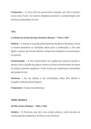 Tratamento – O vírus está em permanente mutação, por isso o homem
nunca está imune. As vacinas antigripais previnem a contaminação com
formas já conhecidas do vírus
TIFO
3 milhões de mortos (Europa Oriental e Rússia) – 1918 a 1922
História – A doença é causada pelas bactérias do gênero Rickettsia. Como
a miséria apresenta as condições ideais para a proliferação, o tifo está
ligado a países do Terceiro Mundo, campos de refugiados e concentração,
ou guerras
Contaminação – O tifo exantemático (ou epidêmico) aparece quando a
pessoa coça a picada da pulga e mistura as fezes contaminadas do inseto
na própria corrente sangüínea. O tifo murino (ou endêmico) é transmitido
pela pulga do rato
Sintomas – Dor de cabeça e nas articulações, febre alta, delírios e
erupções cutâneas hemorrágicas
Tratamento – À base de antibióticos
FEBRE AMARELA
30 000 mortos (Etiópia) – 1960 a 1962
História – O Flavivírus, que tem uma versão urbana e outra silvestre, já
causou grandes epidemias na África e nas Américas
 