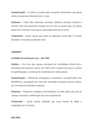 Contaminação – A vítima é picada pelo mosquito transmissor, que picou
antes uma pessoa infectada com o vírus
Sintomas – Febre alta, mal-estar, cansaço, calafrios, náuseas, vômitos e
diarréia. 85% dos pacientes recupera-se em três ou quatro dias. Os outros
podem ter sintomas mais graves, que podem levá-los à morte
Tratamento – Existe vacina, que pode ser aplicada a partir dos 12 meses
de idade e renovada a cada dez anos
SARAMPO
6 milhões de mortos por ano – Até 1963
História – Era uma das causas principais de mortalidade infantil até a
descoberta da primeira vacina, em 1963. Com o passar dos anos, a vacina
foi aperfeiçoada, e a doença foi erradicada em vários países
Contaminação – Altamente contagioso, o sarampo é causado pelo vírus
Morbillivirus, propagado por meio das secreções mucosas (como a saliva,
por exemplo) de indivíduos doentes
Sintomas – Pequenas erupções avermelhadas na pele, febre alta, dor de
cabeça, mal-estar e inflamação das vias respiratórias
Tratamento – Existe vacina, aplicada aos nove meses de idade e
reaplicada aos 15 meses
MALÁRIA
 