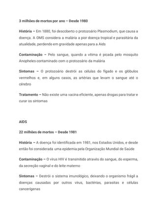 3 milhões de mortos por ano – Desde 1980
História – Em 1880, foi descoberto o protozoário Plasmodium, que causa a
doença. A OMS considera a malária a pior doença tropical e parasitária da
atualidade, perdendo em gravidade apenas para a Aids
Contaminação – Pelo sangue, quando a vítima é picada pelo mosquito
Anopheles contaminado com o protozoário da malária
Sintomas – O protozoário destrói as células do fígado e os glóbulos
vermelhos e, em alguns casos, as artérias que levam o sangue até o
cérebro
Tratamento – Não existe uma vacina eficiente, apenas drogas para tratar e
curar os sintomas
AIDS
22 milhões de mortos – Desde 1981
História – A doença foi identificada em 1981, nos Estados Unidos, e desde
então foi considerada uma epidemia pela Organização Mundial de Saúde
Contaminação – O vírus HIV é transmitido através do sangue, do esperma,
da secreção vaginal e do leite materno
Sintomas – Destrói o sistema imunológico, deixando o organismo frágil a
doenças causadas por outros vírus, bactérias, parasitas e células
cancerígenas
 