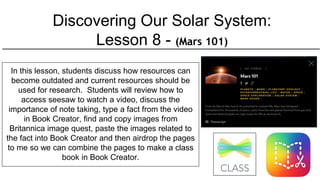 Discovering Our Solar System:
Lesson 8 - (Mars 101)
In this lesson, students discuss how resources can
become outdated and current resources should be
used for research. Students will review how to
access seesaw to watch a video, discuss the
importance of note taking, type a fact from the video
in Book Creator, find and copy images from
Britannica image quest, paste the images related to
the fact into Book Creator and then airdrop the pages
to me so we can combine the pages to make a class
book in Book Creator.
 