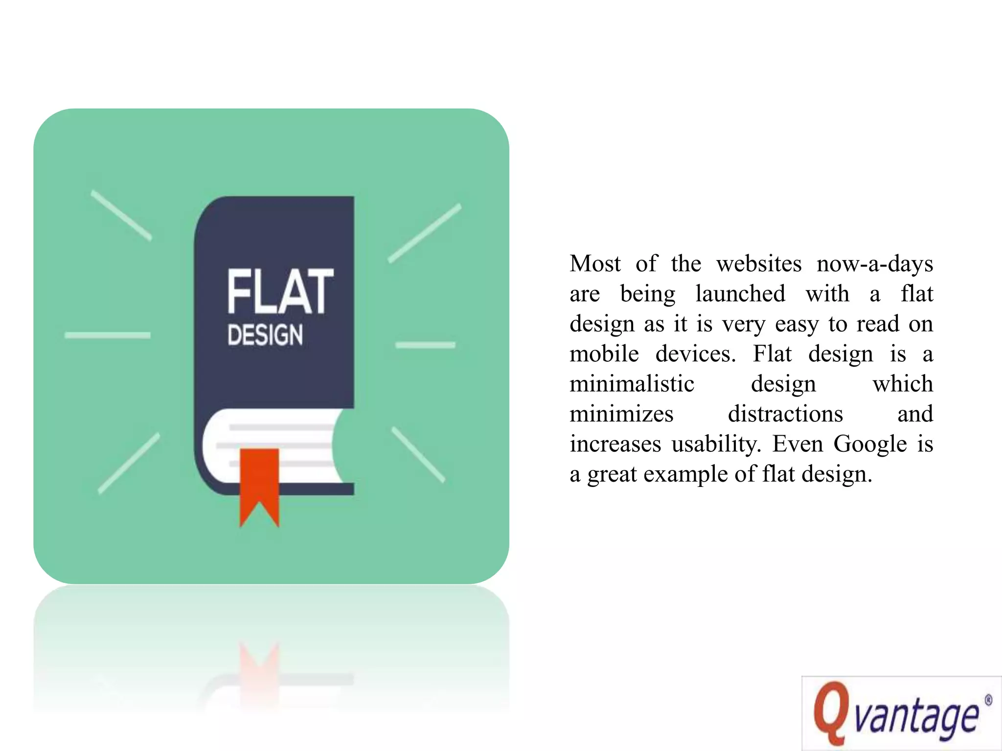Most of the websites now-a-days
are being launched with a flat
design as it is very easy to read on
mobile devices. Flat design is a
minimalistic design which
minimizes distractions and
increases usability. Even Google is
a great example of flat design.
 