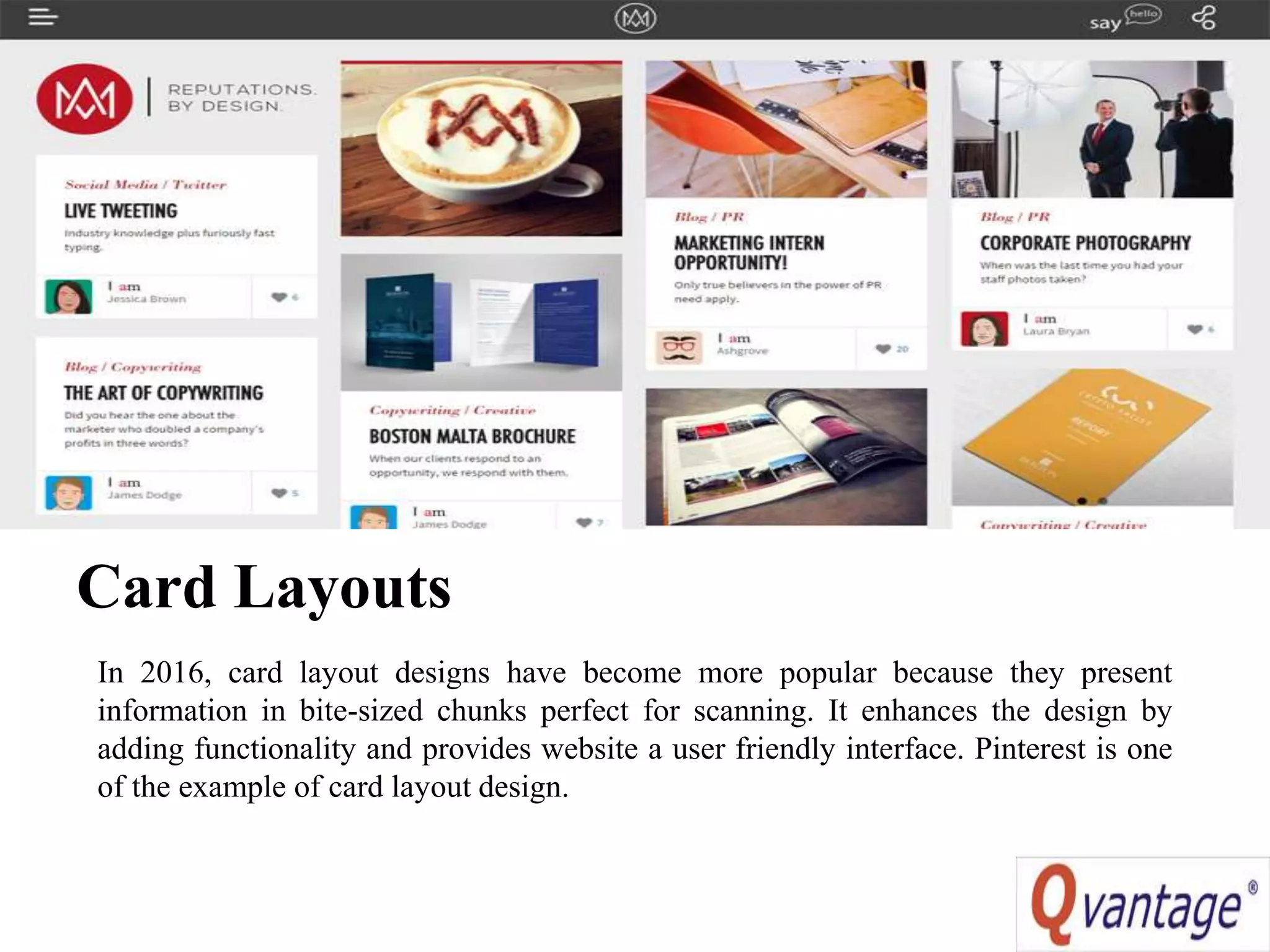 Card Layouts
In 2016, card layout designs have become more popular because they present
information in bite-sized chunks perfect for scanning. It enhances the design by
adding functionality and provides website a user friendly interface. Pinterest is one
of the example of card layout design.
 