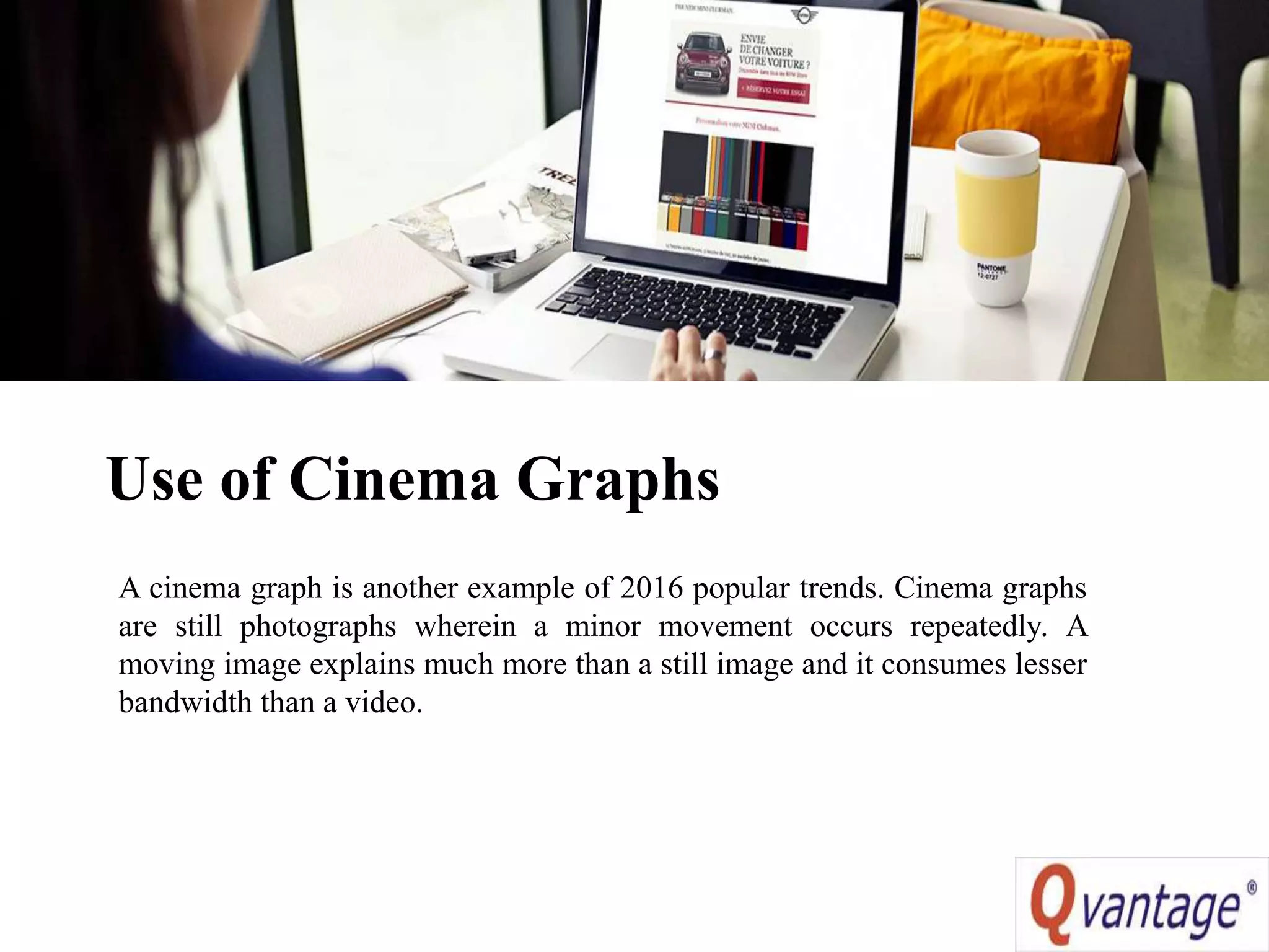 Use of Cinema Graphs
A cinema graph is another example of 2016 popular trends. Cinema graphs
are still photographs wherein a minor movement occurs repeatedly. A
moving image explains much more than a still image and it consumes lesser
bandwidth than a video.
 