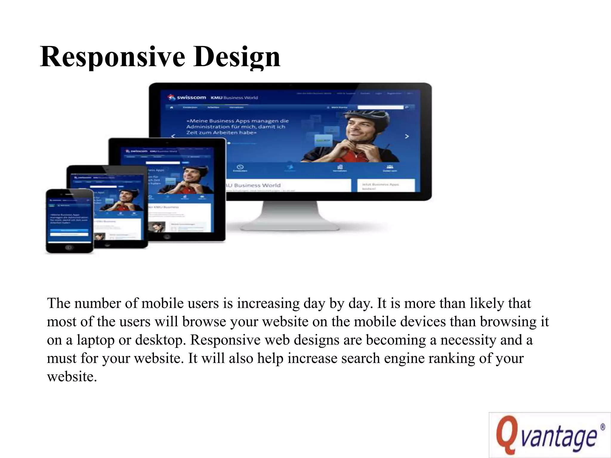 Responsive Design
The number of mobile users is increasing day by day. It is more than likely that
most of the users will browse your website on the mobile devices than browsing it
on a laptop or desktop. Responsive web designs are becoming a necessity and a
must for your website. It will also help increase search engine ranking of your
website.
 