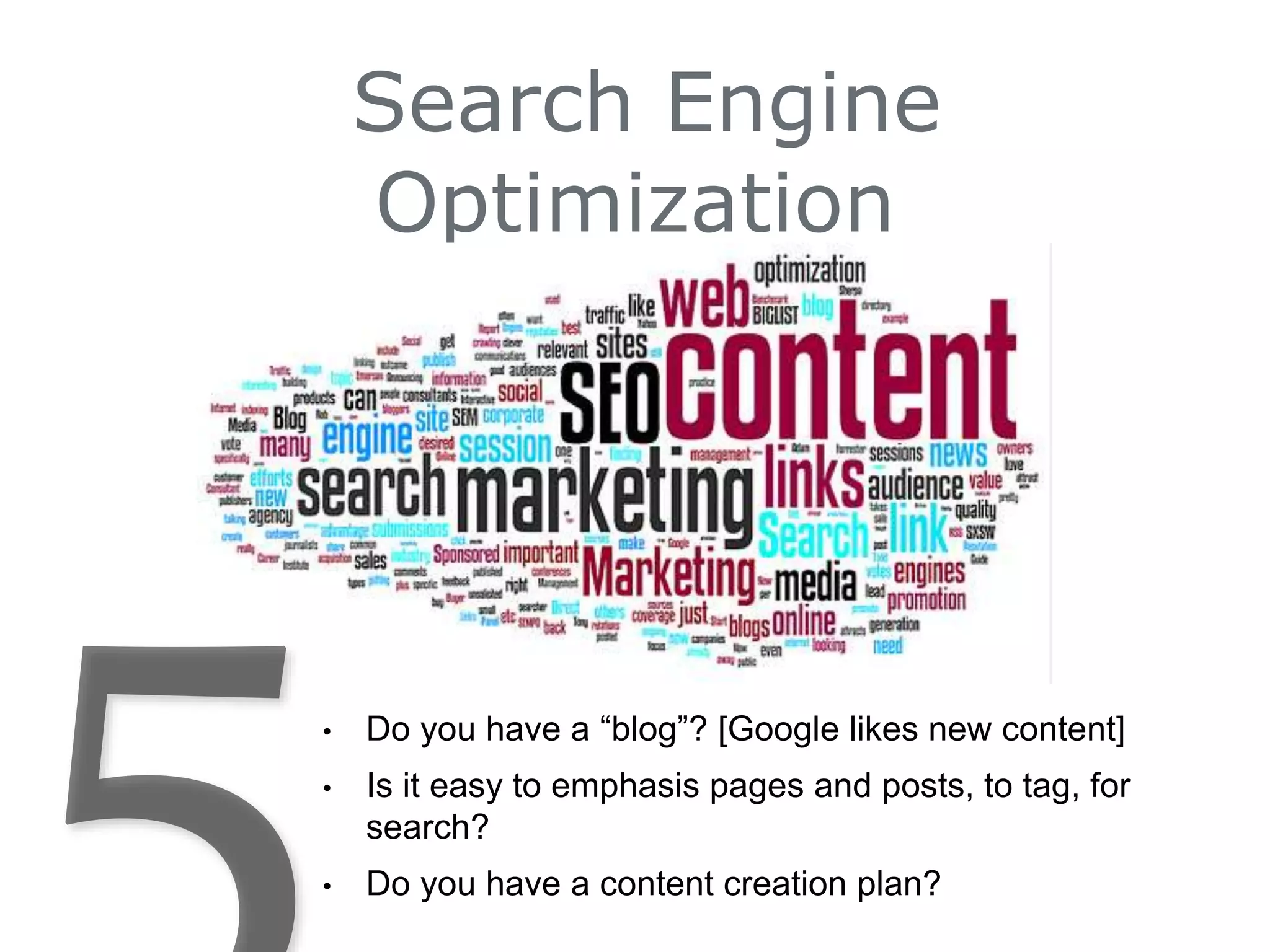 Search Engine
Optimization
• Do you have a “blog”? [Google likes new content]
• Is it easy to emphasis pages and posts, to tag, for
search?
• Do you have a content creation plan?
 