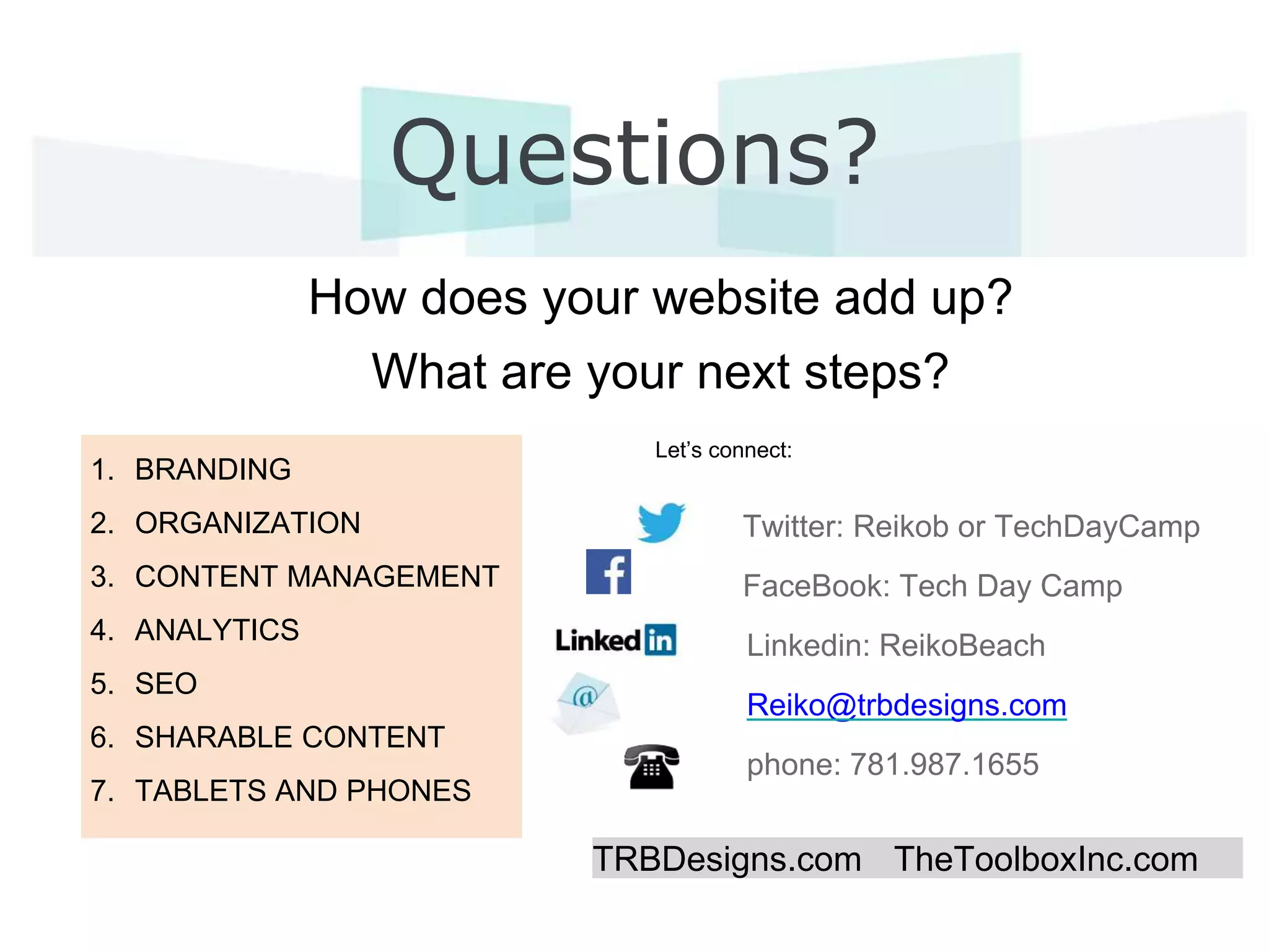 Questions?
How does your website add up?
What are your next steps?
Twitter: Reikob or TechDayCamp
FaceBook: Tech Day Camp
Linkedin: ReikoBeach
Reiko@trbdesigns.com
phone: 781.987.1655
TRBDesigns.com TheToolboxInc.com
Let’s connect:
1. BRANDING
2. ORGANIZATION
3. CONTENT MANAGEMENT
4. ANALYTICS
5. SEO
6. SHARABLE CONTENT
7. TABLETS AND PHONES
 