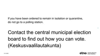 If you have been ordered to remain in isolation or quarantine,
do not go to a polling station.
Contact the central municipal election
board to find out how you can vote.
(Keskusvaalilautakunta)
21.4.2021
8
 