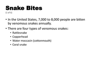 Snake Bites
(1 of 6)
• In the United States, 7,000 to 8,000 people are bitten
by venomous snakes annually.
• There are four types of venomous snakes:
• Rattlesnake
• Copperhead
• Water moccasin (cottonmouth)
• Coral snake
 