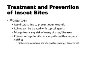 Treatment and Prevention
of Insect Bites
• Mosquitoes
• Avoid scratching to prevent open wounds
• Itching can be treated with topical agents
• Mosquitoes carry risk of many viruses/diseases
• Prevent mosquito bites at campsites with adequate
netting
• Set camps away from standing water, swamps, dense brush.
 