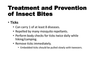 Treatment and Prevention
of Insect Bites
• Ticks
• Can carry 1 of at least 8 diseases.
• Repelled by many mosquito repellants.
• Perform body checks for ticks twice daily while
hiking/camping.
• Remove ticks immediately.
• Embedded ticks should be pulled slowly with tweezers.
 