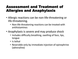 Assessment and Treatment of
Allergies and Anaphylaxis
• Allergic reactions can be non-life-threatening or
life-threatening.
• Non-life-threatening reactions can be treated with
antihistamines
• Anaphylaxis is severe and may produce shock
• Includes difficulty breathing, swelling of face, lips,
tongue
• Is lethal
• Reversible only by immediate injection of epinephrine
(adrenaline)
 