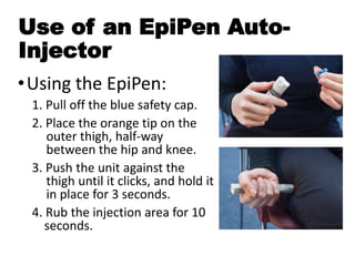 Use of an EpiPen Auto-
Injector
•Using the EpiPen:
1. Pull off the blue safety cap.
2. Place the orange tip on the
outer thigh, half-way
between the hip and knee.
3. Push the unit against the
thigh until it clicks, and hold it
in place for 3 seconds.
4. Rub the injection area for 10
seconds.
 