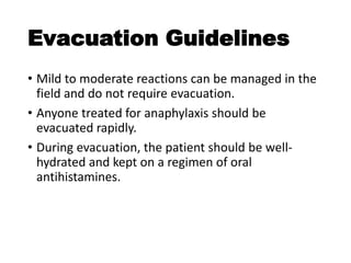 Evacuation Guidelines
• Mild to moderate reactions can be managed in the
field and do not require evacuation.
• Anyone treated for anaphylaxis should be
evacuated rapidly.
• During evacuation, the patient should be well-
hydrated and kept on a regimen of oral
antihistamines.
 
