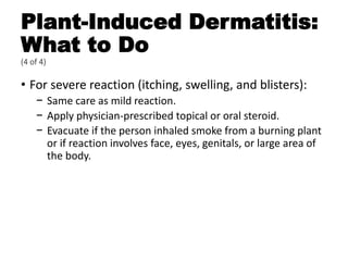 Plant-Induced Dermatitis:
What to Do
(4 of 4)
• For severe reaction (itching, swelling, and blisters):
− Same care as mild reaction.
− Apply physician-prescribed topical or oral steroid.
− Evacuate if the person inhaled smoke from a burning plant
or if reaction involves face, eyes, genitals, or large area of
the body.
 
