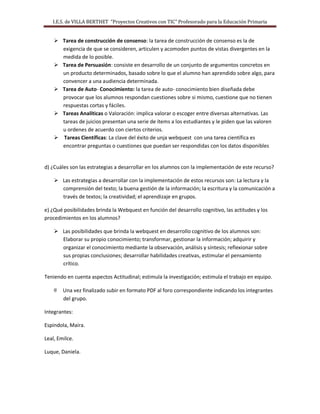 I.E.S. de VILLA BERTHET “Proyectos Creativos con TIC” Profesorado para la Educación Primaria
 Tarea de construcción de consenso: la tarea de construcción de consenso es la de
exigencia de que se consideren, articulen y acomoden puntos de vistas divergentes en la
medida de lo posible.
 Tarea de Persuasión: consiste en desarrollo de un conjunto de argumentos concretos en
un producto determinados, basado sobre lo que el alumno han aprendido sobre algo, para
convencer a una audiencia determinada.
 Tarea de Auto- Conocimiento: la tarea de auto- conocimiento bien diseñada debe
provocar que los alumnos respondan cuestiones sobre si mismo, cuestione que no tienen
respuestas cortas y fáciles.
 Tareas Analíticas o Valoración: implica valorar o escoger entre diversas alternativas. Las
tareas de juicios presentan una serie de ítems a los estudiantes y le piden que las valoren
u ordenes de acuerdo con ciertos criterios.
 Tareas Científicas: La clave del éxito de unja webquest con una tarea científica es
encontrar preguntas o cuestiones que puedan ser respondidas con los datos disponibles
d) ¿Cuáles son las estrategias a desarrollar en los alumnos con la implementación de este recurso?
 Las estrategias a desarrollar con la implementación de estos recursos son: La lectura y la
comprensión del texto; la buena gestión de la información; la escritura y la comunicación a
través de textos; la creatividad; el aprendizaje en grupos.
e) ¿Qué posibilidades brinda la Webquest en función del desarrollo cognitivo, las actitudes y los
procedimientos en los alumnos?
 Las posibilidades que brinda la webquest en desarrollo cognitivo de los alumnos son:
Elaborar su propio conocimiento; transformar, gestionar la información; adquirir y
organizar el conocimiento mediante la observación, análisis y síntesis; reflexionar sobre
sus propias conclusiones; desarrollar habilidades creativas, estimular el pensamiento
crítico.
Teniendo en cuenta aspectos Actitudinal; estimula la investigación; estimula el trabajo en equipo.
@ Una vez finalizado subir en formato PDF al foro correspondiente indicando los integrantes
del grupo.
Integrantes:
Espindola, Maira.
Leal, Emilce.
Luque, Daniela.
 