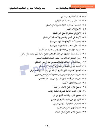 ١١٠
‫ق‬‫ط‬‫ا‬ ‫م‬‫أ‬ ‫ر‬

 ‫ق‬ ‫و‬
‫دا‬‫وإ‬ 
‫د‬
/
‫و‬‫ا‬ ‫ن‬‫ا‬ ‫رب‬ ‫د‬
٥٢
-
‫ﻓﻘﻪ‬
‫ﱠﺔ‬‫ﻨ‬‫اﻟﺴ‬
‫ﱡ‬
‫ﺳﺎﺑﻖ‬ ‫ﺳﻴﺪ‬ ‫ﻟﻠﺸﻴﺦ‬
٥٣
-
‫ﻟﻤﺠﻤﻮﻋﺔ‬ ‫اﻟﻤﻴﺴﺮ‬ ‫اﻟﻔﻘﻪ‬
ُ
‫اﻟﻤ‬ ‫ﻣﻦ‬
ُ
‫ﺆﻟﻔﻴﻦ‬
٥٤
-
‫اﻟﺒﻠﻴﻬﻲ‬ ‫ﺻﺎﻟﺢ‬ ‫ﻟﻠﺸﻴﺦ‬ ‫اﻟﺪﻟﻴﻞ‬ ‫ﻣﻌﺮﻓﺔ‬ ‫ﻓﻲ‬ ‫اﻟﺴﻠﺴﺒﻴﻞ‬
٥٥
-
‫اﻟﻤﻨﺬر‬ ‫ﻻﺑﻦ‬ ‫اﻹﺟﻤﺎع‬
ُ
٥٦
-
‫اﻟﻘﻄﺎن‬ ‫ﻻﺑﻦ‬ ‫اﻹﺟﻤﺎع‬ ‫ﻣﺴﺎﺋﻞ‬ ‫ﻓﻲ‬ ‫اﻻﻗﺘﺎع‬
٥٧
-
‫اﻻﺧﺘﻼف‬‫و‬ ‫واﻹﺟﻤﺎع‬ ‫اﻟﺴﻨﻦ‬ ‫ﻓﻲ‬ ‫اﻷوﺳﻂ‬
‫اﻟﻤﻨﺬر‬ ‫ﻻﺑﻦ‬
ُ
٥٨
-
‫ﻫﺒﻴﺮة‬ ‫ﻻﺑﻦ‬ ‫اﺧﺘﻼﻓﺘﻬﻢ‬‫و‬ ‫اﻷرﺑﻌﺔ‬ ‫اﻷﺋﻤﺔ‬ ‫إﺟﻤﺎع‬
ُ
٥٩
-
‫ﻫﺒﻴﺮة‬ ‫ﻻﺑﻦ‬ ‫ﺑﻌﺔ‬‫ر‬‫اﻷ‬ ‫اﻷﺋﻤﺔ‬ ‫ﻣﺬاﻫﺐ‬ ‫ﻋﻠﻰ‬ ‫اﻟﻔﻘﻪ‬
ُ
٦٠
-
‫اﻹﺳﻼﻣﻲ‬ ‫اﻟﻔﻘﻪ‬ ‫ﻓﻲ‬ ‫اﻹﺟﻤﺎع‬ ‫ﻣﻮﺳﻮﻋﺔ‬
‫اﻟﻌﻠﻤﺎء‬ ‫ﻣﻦ‬ ‫ﻟﻤﺠﻤﻮﻋﺔ‬
ُ
٦١
-
‫اﻟﺠ‬ ‫ﻣﺴﺎﺋﻞ‬ ‫ﻣﻮﺳﻮﻋﺔ‬
ُ
‫اﻹﺳﻼﻣﻲ‬ ‫اﻟﻔﻘﻪ‬ ‫ﻓﻲ‬ ‫ﻤﻬﻮر‬
‫ﺳﺎﻋﻲ‬ ‫ﻫﺎﻧﻲ‬ ‫ﻣﺤﻤﺪ‬ ‫ﻧﻌﻴﻢ‬ ‫ﻣﺤﻤﺪ‬ ‫ﻟﻠﺸﻴﺦ‬
٦٢
-
‫اﻟﻤﺴﺎ‬ ‫رؤوس‬
‫اﻟﺤﻨﺒﻠﻲ‬ ‫ﻟﻠﻌﻜﺒﺮي‬ ‫اﻟﻔﻘﻬﺎء‬ ‫ﺟﻤﻬﻮر‬ ‫ﺑﻴﻦ‬ ‫اﻟﺨﻼﻓﻴﺔ‬ ‫ﺋﻞ‬
ُ ُ
٦٣
-
‫اﻷ‬ ‫رﺣﻤﺔ‬
ُ
‫اﻟﺪﻣﺸﻘﻲ‬ ‫اﻟﺮﺣﻤﻦ‬ ‫ﻋﺒﺪ‬ ‫ﺑﻦ‬ ‫ﻟﻤﺤﻤﺪ‬ ‫اﻷﺋﻤﺔ‬ ‫اﺧﺘﻼف‬ ‫ﻓﻲ‬ ‫ﻣﺔ‬
٦٤
-
‫اﻟﻤ‬ ‫ﻓﻲ‬ ‫ﻟﻤﺎ‬ ‫اﻟﺘﻤﻬﻴﺪ‬
ُ
‫اﻷﺳﺎﻧﻴﺪ‬‫و‬ ‫اﻟﻤﻌﺎﻧﻲ‬ ‫ﻣﻦ‬ ‫ﻮﻃﺄ‬
‫اﻟﺒﺮ‬ ‫ﻋﺒﺪ‬ ‫ﻻﺑﻦ‬
٦٥
-
‫ﻣﻮاﻓﻲ‬ ‫أﺣﻤﺪ‬ ‫ﻟﻠﺸﻴﺦ‬ ‫ﺗﻴﻤﻴﺔ‬ ‫اﺑﻦ‬ ‫اﻹﺳﻼم‬ ‫ﻟﺸﻴﺦ‬ ‫اﻟﻔﻘﻬﻴﺔ‬ ‫ات‬‫ر‬‫ﻻﺧﺘﻴﺎ‬ ‫اﻟﺠﺎﻣﻊ‬
٦٦
-
‫ﺷﻴﺦ‬ ‫ات‬‫ر‬‫اﺧﺘﻴﺎ‬
‫ﺛﻲ‬‫ر‬‫اﻟﺤﺎ‬ ‫ﻋﺎﻳﺾ‬ ‫ﻟﻠﺸﻴﺦ‬ ‫اﻟﻔﻘﻬﻴﺔ‬ ‫ﺗﻴﻤﻴﺔ‬ ‫اﺑﻦ‬ ‫اﻹﺳﻼم‬
٦٧
-
‫اﻟﻐﺎﻣﺪي‬ ‫ﺳﻌﻴﺪ‬ ‫ﺑﻦ‬ ‫ﻋﻠﻲ‬ ‫ﻟﻠﺸﻴﺦ‬ ‫اﻟﻔﻘﻬﻴﺔ‬ ‫ﻗﺪاﻣﺔ‬ ‫اﺑﻦ‬ ‫اﺧﺘﻴﺎرات‬
ُ
٦٨
-
‫اﻟﻜﻮﻳﺘﻴﺔ‬ ‫اﻟﻔﻘﻬﻴﺔ‬ ‫اﻟﻤﻮﺳﻮﻋﺔ‬
٦٩
-
‫اﻹﺳﻼم‬ ‫ﺷﻴﺦ‬ ‫ﻓﺘﺎوى‬ ‫ﻣﺠﻤﻮع‬
‫ا‬
‫ﺗﻴﻤﻴﺔ‬ ‫ﺑﻦ‬
٧٠
-
‫ﻓﺘﺎوى‬
‫اﻟﻠﺠﻨﺔ‬
‫اﻟﺪاﺋﻤﺔ‬
‫ﻟﻠﺒ‬
ُ
‫ﺤﻮث‬
‫اﻟﻌﻠﻤﻴﺔ‬
‫اﻹﻓﺘﺎء‬‫و‬
٧١
-
‫ﻣﺠﻤﻮع‬
‫ﻓﺘﺎوى‬
‫وﻣﻘﺎﻻت‬
‫اﻟﺸﻴﺦ‬
‫اﺑ‬
‫ﻦ‬
‫ﺑﺎز‬
٧٢
-
‫ﻧ‬ ‫ﻓﺘﺎوى‬
ُ
‫اﻟﺪرب‬ ‫ﻋﻠﻰ‬ ‫ﻮر‬
‫ﻋﺜﻴﻤﻴﻦ‬ ‫اﺑﻦ‬ ‫ﻟﻠﺸﻴﺦ‬
٧٣
-
‫اﻟﻤﻔﺘﻮح‬ ‫اﻟﺒﺎب‬ ‫ﻟﻘﺎء‬
‫ﻋﺜﻴﻤﻴﻦ‬ ‫اﺑﻦ‬ ‫ﻟﻠﺸﻴﺦ‬
٧٤
-
‫اﻟﺸﻬﺮي‬ ‫اﻟﻠﻘﺎء‬
‫ﻋﺜﻴﻤﻴﻦ‬ ‫اﺑﻦ‬ ‫ﻟﻠﺸﻴﺦ‬
٧٥
-
‫ﺻﺎﻟﺢ‬ ‫اﻟﺸﻴﺦ‬ ‫ﻓﺘﺎوى‬ ‫ﻣﺠﻤﻮع‬
‫اﻟ‬
‫ﻔﻮزان‬
 