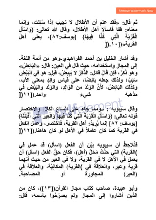 ‫ﻗﺎﻝ‬ ‫ﺛﻢ‬
:
»
‫ﺇﺫﺍ‬ ‫ﺗﺠﻴﺐ‬ ‫ﻻ‬ ‫ﺍﻷﻁﻼﻝ‬ ‫ﺃﻥ‬ ‫ﻋﻠﻢ‬ ‫ﻓﻘﺪ‬
‫ﻭﺇﻧﻤﺎ‬ ،‫ﻠﺖ‬ِ‫ﺌ‬ُ‫ﺳ‬
‫ﻣﻌﻨﺎﻩ‬
:
‫ﺗﻌﺎﻟﻰ‬ ‫ﷲ‬ ‫ﻭﻗﺎﻝ‬ ،‫ﺍﻷﻁﻼﻝ‬ ‫ﺃﻫﻞ‬ ‫ﻓﺎﺳﺄﻻ‬ ‫ﻗﻔﺎ‬
:
ِ‫ﻝ‬َ‫ﺄ‬ْ‫ﺳ‬‫ﺍ‬َ‫﴿ﻭ‬
﴾‫ﺎ‬َ‫ﻬ‬‫ﻴ‬ِ‫ﻓ‬ ‫ﺎ‬‫ﱠ‬‫ﻨ‬ُ‫ﻛ‬ ‫ﻲ‬ِ‫ﺘ‬‫ﱠ‬‫ﻟ‬‫ﺍ‬ َ‫ﺔ‬َ‫ﻳ‬ْ‫ﺮ‬َ‫ﻘ‬ْ‫ﻟ‬‫ﺍ‬
]
‫ﻳﻮﺳﻒ‬
:
٨٢
[
‫ﺃﻫﻞ‬ ‫ﻳﻌﻨﻰ‬ ،
‫ﺍﻟﻘﺮﻳﺔ‬
«
])
١٠
]).
‫ﺍﻟﻔﺮﺍﻫﻴﺪﻱ‬ ‫ﺃﺣﻤﺪ‬ ‫ﺑﻦ‬ ‫ﺍﻟﺨﻠﻴﻞ‬ ‫ﺃﺷﺎﺭ‬ ‫ﻭﻗﺪ‬
-
‫ﺍﻟﻠﻐﺔ‬ ‫ﺃﺋﻤﺔ‬ ‫ﻣﻦ‬ ‫ﻭﻫﻮ‬
-
‫ﺍﻟﻌﻴﻦ‬ ‫ﻓﻲ‬ ‫ﻗﺎﻝ‬ ‫ﺣﻴﺚ‬ ،‫ﻭﺍﺳﺘﺨﺪﺍﻣﻪ‬ ‫ﺍﻟﻤﺠﺎﺯ‬ ‫ﺇﻟﻰ‬
:
‫ﻗﺎﻝ‬
:
»
ُ‫ﺾ‬ِ‫ﺋ‬‫ﺎ‬َ‫ﺒ‬‫ﺍﻟ‬
«
‫ﻭﻫ‬
‫ﻗﺎﺋﻞ‬ َ‫ﻝ‬‫ﺎ‬َ‫ﻗ‬ ‫ﻓﺈﻥ‬ ،ٌ‫ﻛﺮ‬َ‫ﺫ‬ ‫ﻮ‬
:
‫ﻗﻴﻞ‬ ، ُ‫ﻴﺾ‬ِ‫ﺒ‬َ‫ﻳ‬ ‫ﻻ‬ ُ‫َﺮ‬‫ﻛ‬‫ﱠ‬‫ﺬ‬‫ﺍﻟ‬
:
ِ
‫ﺾ‬ْ‫ﻴ‬َ‫ﺒ‬‫ﺍﻟ‬ ‫ﻓﻲ‬ ‫ﻫﻮ‬
،‫ﺍﻷﺏ‬ ‫ﺑﻤﻌﻨﻰ‬ ٍ‫ﺪ‬ِ‫ﻟ‬‫ﻭﺍ‬ ‫ﻗﻴﺎﺱ‬ ‫ﻋﻠﻰ‬ ،‫ﺎ‬ً‫ﻀ‬ِ‫ﺋ‬‫ﺎ‬َ‫ﺑ‬ ‫ﺟﻌﻠﻪ‬ ‫ﻭﻟﺬﻟﻚ‬ ‫؛‬ٌ‫ﺐ‬َ‫ﺒ‬َ‫ﺳ‬
‫ﻓﻲ‬ ‫ﺾ‬ْ‫ﻴ‬َ‫ﺒ‬‫ﻭﺍﻟ‬ ‫ﺪ‬َ‫ﻟ‬َ‫ﻭﺍﻟﻮ‬ ،ِ‫ﺪ‬ِ‫ﻟ‬‫ﺍ‬َ‫ﺍﻟﻮ‬ ‫ﻣﻦ‬ َ‫ﺪ‬َ‫ﻟ‬َ‫ﺍﻟﻮ‬ ‫ﱠ‬‫ﻥ‬َ‫ﻷ‬ ، ُ‫ﺾ‬ِ‫ﺋ‬‫ﺎ‬َ‫ﺒ‬‫ﺍﻟ‬ ‫ﻭﻛﺬﻟﻚ‬
‫ﻭﺍﺣﺪ‬ ‫ﺷﻲء‬ ‫ﻣﺬﻫﺒﻪ‬
]).
١١
])
‫ﺳﻴﺒﻮﻳﻪ‬ ‫ﻭﻗﺎﻝ‬
:
»
‫ﺍﻟﻜ‬ ِ‫ﺎﻉ‬َ‫ﺴ‬ِّ‫ﺗ‬‫ﺍ‬ ‫ﻋﻠﻰ‬ ‫ﺟﺎء‬ ‫ﻭﻣﻤﺎ‬
‫ﻭﺍﻻﺧﺘﺼﺎﺭ‬ ‫ﻡ‬
‫ﻼ‬
‫ﺗﻌﺎﻟﻰ‬ ‫ﻗﻮﻟﻪ‬
:
﴾‫ﺎ‬َ‫ﻨ‬ْ‫ﻠ‬َ‫ﺒ‬ْ‫ﻗ‬َ‫ﺃ‬ ‫ﻲ‬ِ‫ﺘ‬‫ﱠ‬‫ﻟ‬‫ﺍ‬ َ‫ﻴﺮ‬ِ‫ﻌ‬ْ‫ﻟ‬‫ﺍ‬َ‫ﻭ‬ ‫ﺎ‬َ‫ﻬ‬‫ﻴ‬ِ‫ﻓ‬ ‫ﺎ‬‫ﱠ‬‫ﻨ‬ُ‫ﻛ‬ ‫ﻲ‬ِ‫ﺘ‬‫ﱠ‬‫ﻟ‬‫ﺍ‬ َ‫ﺔ‬َ‫ﻳ‬ْ‫ﺮ‬َ‫ﻘ‬ْ‫ﻟ‬‫ﺍ‬ ِ‫ﻝ‬َ‫ﺄ‬ْ‫ﺳ‬‫ﺍ‬َ‫﴿ﻭ‬
]
‫ﻳﻮﺳﻒ‬
:
٨٢
[
ُ‫ﺪ‬‫ﻳ‬ ِ
‫ﺮ‬ُ‫ﻳ‬ ‫ﺇﻧﻤﺎ‬
:
‫ﺍﻟﻔﻌﻞ‬ ‫ﻭﻋﻤﻞ‬ ،‫ﻓﺎﺧﺘﺼﺮ‬ ،‫ﺍﻟﻘﺮﻳﺔ‬ ‫ﺃﻫﻞ‬
‫ﻫﺎﻫﻨﺎ‬ ‫ﻛﺎﻥ‬ ‫ﻟﻮ‬ ‫ﺍﻷﻫﻞ‬ ‫ﻓﻲ‬ ً‫ﻼ‬‫ﻋﺎﻣ‬ ‫ﻛﺎﻥ‬ ‫ﻛﻤﺎ‬ ‫ﺍﻟﻘﺮﻳﺔ‬ ‫ﻓﻲ‬
]).
١٢
])
‫ﺍﻟﻔﻌﻞ‬ ‫ﺃﻥ‬ ‫ﻦ‬‫ﱠ‬‫ﻴ‬َ‫ﺑ‬ ‫ﺳﻴﺒﻮﻳﻪ‬ ‫ﺃﻥ‬ ُ‫ﻆ‬ ِ‫ﻼﺣ‬ُ‫ﻨ‬‫ﻓ‬
)
‫ﺍﺳﺄﻝ‬
(
‫ﻓﻲ‬ ‫ﻋﻤﻞ‬ ‫ﻗﺪ‬
(
‫ﺍﻟﻘﺮﻳﺔ‬
(
‫ﱠ‬‫ﻞ‬َ‫ﺤ‬َ‫ﻣ‬ ْ‫ﺖ‬‫ﱠ‬‫ﻠ‬‫ﺣ‬ ‫ﺍﻟﺘﻲ‬
)
‫ﺃﻫﻞ‬
(
‫ﺍﻟﻔﻌﻞ‬ ‫ﱡ‬‫ﺣﻖ‬ ‫ﻓﻜﺎﻥ‬ ،
)
‫ﺍﺳﺄﻝ‬
(
‫ﺃﻥ‬
‫ﺃﻧﻬﻤﺎ‬ ‫ﺣﻴﺚ‬ ‫ﻣﻦ‬ ‫ﺍﻟﻌﻴﺮ‬ ‫ﻓﻲ‬ ‫ﻭﻻ‬ ،‫ﺍﻟﻘﺮﻳﺔ‬ ‫ﻓﻲ‬ ‫ﻻ‬ ‫ﺍﻷﻫﻞ‬ ‫ﻓﻲ‬ ‫ﻳﻌﻤﻞ‬
‫ﻓﻲ‬ ‫ﻭﺍﻟﻌﻼﻗﺔ‬ ،‫ﻭﻋﻴﺮ‬ ‫ﻗﺮﻳﺔ‬
(
‫ﺍﻟﻘﺮﻳﺔ‬
(
‫ﻓﻲ‬ ‫ﻭﺍﻟﻌﻼﻗﺔ‬ ،‫ﺔ‬‫ﱠ‬‫ﻴ‬ِ‫ﻧ‬‫ﺍﻟﻤﻜﺎ‬
)
‫ﺍﻟﻌﻴﺮ‬
(
‫ﺍﻟﻤﺼﺎﺣﺒﺔ‬ ‫ﺃﻭ‬ ‫ﺍﻟﻤﺠﺎﻭﺭﺓ‬
.
‫ﺍﻟﻘﺮﺁﻥ‬ ‫ﻣﺠﺎﺯ‬ ‫ﻛﺘﺎﺏ‬ ‫ﺻﺎﺣﺐ‬ ،‫ﻋﺒﻴﺪﺓ‬ ‫ﻭﺃﺑﻮ‬
])
١٣
([
،
‫ﻣﻦ‬ ‫ﻛﺎﻥ‬
‫ﻗﺎﻝ‬ ،‫ﺑﺎﺳﻤﻪ‬ ‫ﻮﺍ‬ُ‫ﺣ‬ ِّ‫ﻳﺼﺮ‬ ‫ﻭﻟﻢ‬ ‫ﺍﻟﻤﺠﺎﺯ‬ ‫ﺇﻟﻰ‬ ‫ﺃﺷﺎﺭﻭﺍ‬ ‫ﺍﻟﺬﻳﻦ‬
:
 