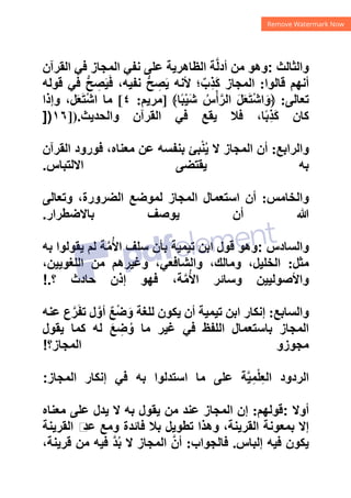 ‫ﻭﺍﻟﺜﺎﻟﺚ‬
:
‫ﺍﻟﻘﺮﺁﻥ‬ ‫ﻓﻲ‬ ‫ﺍﻟﻤﺠﺎﺯ‬ ‫ﻧﻔﻲ‬ ‫ﻋﻠﻰ‬ ‫ﺍﻟﻈﺎﻫﺮﻳﺔ‬ ‫ﺔ‬‫ﱠ‬‫ﻟ‬‫ﺃﺩ‬ ‫ﻣﻦ‬ ‫ﻭﻫﻮ‬
‫ﻗﺎﻟﻮﺍ‬ ‫ﺃﻧﻬﻢ‬
:
‫ﻗﻮ‬ ‫ﻓﻲ‬ ‫ﱡ‬‫ﺢ‬ ِ
‫ﺼ‬َ‫ﻴ‬َ‫ﻓ‬ ،‫ﻧﻔﻴﻪ‬ ‫ﱡ‬‫ﺢ‬ ِ
‫ﺼ‬َ‫ﻳ‬ ‫ﻷﻧﻪ‬ ‫؛‬ٌ‫ِﺏ‬‫ﺬ‬َ‫ﻛ‬ ‫ﺍﻟﻤﺠﺎﺯ‬
‫ﻟﻪ‬
‫ﺗﻌﺎﻟﻰ‬
:
﴾‫ﺎ‬ً‫ﺒ‬ْ‫ﻴ‬َ‫ﺷ‬ ُ‫ﺱ‬ْ‫ﺃ‬‫ﱠ‬‫ﺍﻟﺮ‬ َ‫ﻞ‬َ‫ﻌ‬َ‫ﺘ‬ْ‫ﺷ‬‫ﺍ‬َ‫﴿ﻭ‬
]
‫ﻣﺮﻳﻢ‬
:
٤
[
‫ﻭﺇﺫﺍ‬ ،‫ﻞ‬َ‫ﻌ‬َ‫ﺘ‬ْ‫ﺷ‬‫ﺍ‬ ‫ﻣﺎ‬
‫ﻭﺍﻟﺤﺪﻳﺚ‬ ‫ﺍﻟﻘﺮﺁﻥ‬ ‫ﻓﻲ‬ ‫ﻳﻘﻊ‬ ‫ﻓﻼ‬ ،‫ﺎ‬ً‫ﺑ‬ِ‫ﺬ‬َ‫ﻛ‬ ‫ﻛﺎﻥ‬
]).
١٦
])
‫ﻭﺍﻟﺮﺍﺑﻊ‬
:
‫ﺍﻟﻘﺮﺁﻥ‬ ‫ﻓﻮﺭﻭﺩ‬ ،‫ﻣﻌﻨﺎﻩ‬ ‫ﻋﻦ‬ ‫ﺑﻨﻔﺴﻪ‬ ‫ﺒﺊ‬ْ‫ﻨ‬ُ‫ﻳ‬ ‫ﻻ‬ ‫ﺍﻟﻤﺠﺎﺯ‬ ‫ﺃﻥ‬
‫ﺍﻻﻟﺘﺒﺎﺱ‬ ‫ﻳﻘﺘﻀﻰ‬ ‫ﺑﻪ‬
.
‫ﻭﺍﻟﺨﺎﻣﺲ‬
:
‫ﻭﺗﻌﺎﻟﻰ‬ ،‫ﺍﻟﻀﺮﻭﺭﺓ‬ ‫ﻟﻤﻮﺿﻊ‬ ‫ﺍﻟﻤﺠﺎﺯ‬ ‫ﺍﺳﺘﻌﻤﺎﻝ‬ ‫ﺃﻥ‬
‫ﻳﻮﺻﻒ‬ ‫ﺃﻥ‬ ‫ﷲ‬
‫ﺑﺎﻻﺿﻄﺮﺍﺭ‬
.
‫ﻭﺍﻟﺴﺎﺩﺱ‬
:
‫ﺑﻪ‬ ‫ﻳﻘﻮﻟﻮﺍ‬ ‫ﻟﻢ‬ ‫ﺔ‬‫ﱠ‬‫ﻣ‬ُ‫ﻷ‬‫ﺍ‬ ‫ﺳﻠﻒ‬ ‫ﺑﺄﻥ‬ ‫ﺗﻴﻤﻴﺔ‬ ‫ﺍﺑﻦ‬ ‫ﻗﻮﻝ‬ ‫ﻭﻫﻮ‬
‫ﻣﺜﻞ‬
:
،‫ﺍﻟﻠﻐﻮﻳﻴﻦ‬ ‫ﻣﻦ‬ ‫ﻭﻏﻴﺮﻫﻢ‬ ،‫ﻭﺍﻟﺸﺎﻓﻌﻲ‬ ،‫ﻭﻣﺎﻟﻚ‬ ،‫ﺍﻟﺨﻠﻴﻞ‬
‫؟‬ ‫ﺣﺎﺩﺙ‬ ‫ﺇﺫﻥ‬ ‫ﻓﻬﻮ‬ ،‫ﺔ‬‫ﱠ‬‫ﻣ‬ُ‫ﻷ‬‫ﺍ‬ ‫ﻭﺳﺎﺋﺮ‬ ‫ﻭﺍﻷﺻﻮﻟﻴﻴﻦ‬
!.
‫ﻭﺍﻟﺴﺎﺑﻊ‬
:
‫ﻋﻨﻪ‬ ‫ﻉ‬‫ﱠ‬‫ﺮ‬َ‫ﻔ‬‫ﺗ‬ ‫ﻝ‬‫ﱠ‬‫ﺃﻭ‬ ٌ‫ﻊ‬ْ‫ﺿ‬َ‫ﻭ‬ ‫ﻟﻠﻐﺔ‬ ‫ﻳﻜﻮﻥ‬ ‫ﺃﻥ‬ ‫ﺗﻴﻤﻴﺔ‬ ‫ﺍﺑﻦ‬ ‫ﺇﻧﻜﺎﺭ‬
‫ﻏﻴﺮ‬ ‫ﻓﻲ‬ ‫ﺍﻟﻠﻔﻆ‬ ‫ﺑﺎﺳﺘﻌﻤﺎﻝ‬ ‫ﺍﻟﻤﺠﺎﺯ‬
‫ﻳﻘﻮﻝ‬ ‫ﻛﻤﺎ‬ ‫ﻟﻪ‬ َ‫ﻊ‬ ِ
‫ﺿ‬ُ‫ﻭ‬ ‫ﻣﺎ‬
‫ﺍﻟﻤﺠﺎﺯ؟‬ ‫ﻣﺠﻮﺯﻭ‬
!
‫ﺍﻟﻤﺠﺎﺯ‬ ‫ﺇﻧﻜﺎﺭ‬ ‫ﻓﻲ‬ ‫ﺑﻪ‬ ‫ﺍﺳﺘﺪﻟﻮﺍ‬ ‫ﻣﺎ‬ ‫ﻋﻠﻰ‬ ‫ﺔ‬‫ﱠ‬‫ﻴ‬ِ‫ﻤ‬ْ‫ﻠ‬ِ‫ﻌ‬‫ﺍﻟ‬ ‫ﺍﻟﺮﺩﻭﺩ‬
:
‫ﺃﻭﻻ‬
:
‫ﻗﻮﻟﻬﻢ‬
:
‫ﻣﻌﻨﺎﻩ‬ ‫ﻋﻠﻰ‬ ‫ﻳﺪﻝ‬ ‫ﻻ‬ ‫ﺑﻪ‬ ‫ﻳﻘﻮﻝ‬ ‫ﻣﻦ‬ ‫ﻋﻨﺪ‬ ‫ﺍﻟﻤﺠﺎﺯ‬ ‫ﺇﻥ‬
‫ﺍﻟﻘﺮﻳﻨﺔ‬ ‫ﻡ‬
‫ﻋﺪ‬ ‫ﻭﻣﻊ‬ ‫ﻓﺎﺋﺪﺓ‬ ‫ﺑﻼ‬ ‫ﺗﻄﻮﻳﻞ‬ ‫ﻭﻫﺬﺍ‬ ،‫ﺍﻟﻘﺮﻳﻨﺔ‬ ‫ﺑﻤﻌﻮﻧﺔ‬ ‫ﺇﻻ‬
‫ﺇﻟﺒﺎﺱ‬ ‫ﻓﻴﻪ‬ ‫ﻳﻜﻮﻥ‬
.
‫ﻓﺎﻟﺠﻮﺍﺏ‬
:
‫ﻓﻴﻪ‬ ‫ﱠ‬‫ﺪ‬ُ‫ﺑ‬ ‫ﻻ‬ ‫ﺍﻟﻤﺠﺎﺯ‬ ‫ﱠ‬‫ﺃﻥ‬
،‫ﻗﺮﻳﻨﺔ‬ ‫ﻣﻦ‬
 