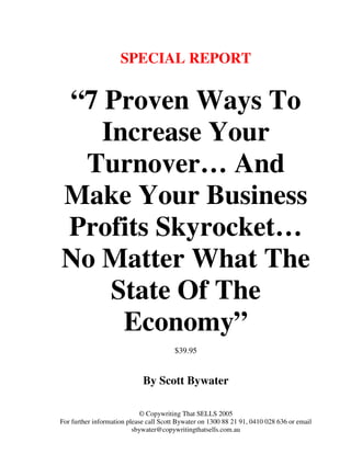 SPECIAL REPORT


“7 Proven Ways To
   Increase Your
 Turnover… And
Make Your Business
Profits Skyrocket…
No Matter What The
    State Of The
     Economy”
                                        $39.95


                             By Scott Bywater

                             © Copywriting That SELLS 2005
For further information please call Scott Bywater on 1300 88 21 91, 0410 028 636 or email
                          sbywater@copywritingthatsells.com.au
 