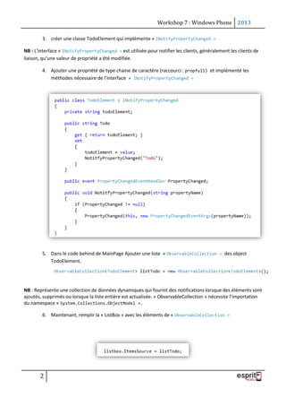Workshop 7 : Windows Phone 2013
2
3. créer une classe TodoElement qui implémente « INotifyPropertyChanged »
NB : L'interface « INotifyPropertyChanged » est utilisée pour notifier les clients, généralement les clients de
liaison, qu'une valeur de propriété a été modifiée.
4. Ajouter une propriété de type chaine de caractère (raccourci : propfull) et implémenté les
méthodes nécessaire de l’interface « INotifyPropertyChanged »
5. Dans le code behind de MainPage Ajouter une liste « ObservableCollection » des object
TodoElement.
NB : Représente une collection de données dynamiques qui fournit des notifications lorsque des éléments sont
ajoutés, supprimés ou lorsque la liste entière est actualisée. « ObservableCollection » nécessite l’importation
du namespace « System.Collections.ObjectModel ».
6. Maintenant, remplir la « ListBox » avec les éléments de « ObservableCollection »
 