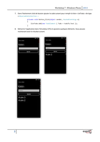 Workshop 7 : Windows Phone 2013
3
7. Dans l’évènement click de bouton ajouter le code suivant pour remplir la liste « ListTodo » de type
« ObservableCollection »
8. Démarrer l'application dans l'émulateur (F5) et ajoutons quelques éléments. Vous pouvez
maintenant avoir le résultat suivant.
 