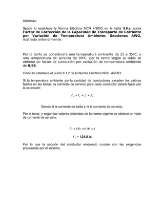 Además:
Según lo establece la Norma Eléctrica NCH 4/2003 en la tabla 8.9.a, sobre
Factor de Corrección de la Capacidad de Transporte de Corriente
por Variación de Temperatura Ambiente. Secciones AWG,
ilustrada anteriormente:

Por lo tanto se considerara una temperatura ambiente de 31 a 35ºC, y
una temperatura de servicio de 90ºC, por lo tanto según la tabla se
obtiene un factor de corrección por variación de temperatura ambiente
de 0.96.
Como lo establece el punto 8.1.2 de la Norma Eléctrica NCH. 4/2003
Si la temperatura ambiente y/o la cantidad de conductores exceden los valores
fijados en las tablas, la corriente de servicio para cada conductor estará fijada por
la expresión:
I S = I t × ft × f n

Siendo It la corriente de tabla e Is la corriente de servicio.
Por lo tanto, y según los valores obtenidos de la norma vigente se obtiene un valor
de corriente de servicio:
I S = 130 × 0.96 ×1
I S = 124,8 A.

Por lo que la sección del conductor empleado cumple con las exigencias
propuestas por el sistema.

 