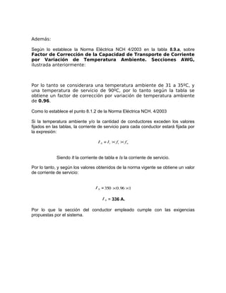 Además:
Según lo establece la Norma Eléctrica NCH 4/2003 en la tabla 8.9.a, sobre
Factor de Corrección de la Capacidad de Transporte de Corriente
por Variación de Temperatura Ambiente. Secciones AWG,
ilustrada anteriormente:

Por lo tanto se considerara una temperatura ambiente de 31 a 35ºC, y
una temperatura de servicio de 90ºC, por lo tanto según la tabla se
obtiene un factor de corrección por variación de temperatura ambiente
de 0.96.
Como lo establece el punto 8.1.2 de la Norma Eléctrica NCH. 4/2003
Si la temperatura ambiente y/o la cantidad de conductores exceden los valores
fijados en las tablas, la corriente de servicio para cada conductor estará fijada por
la expresión:
I S = I t × ft × f n

Siendo It la corriente de tabla e Is la corriente de servicio.
Por lo tanto, y según los valores obtenidos de la norma vigente se obtiene un valor
de corriente de servicio:
I S = 350 × 0.96 ×1
I S = 336 A.

Por lo que la sección del conductor empleado cumple con las exigencias
propuestas por el sistema.

 