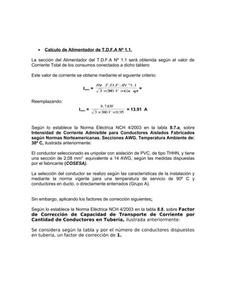•

Calculo de Alimentador de T.D.F.A Nº 1.1.

La sección del Alimentador del T.D.F.A Nº 1.1 será obtenida según el valor de
Corriente Total de los consumos conectados a dicho tablero
Este valor de corriente se obtiene mediante el siguiente criterio:
Imax =

P t .T .D.F . A º1.1
o
N
3 ×3 0 V ×C s ϕ
8
o

=

Reemplazando:
Imax =

8.7 KW
= 13.91 A
3 ×380 V × 0.95

Según lo establece la Norma Eléctrica NCH 4/2003 en la tabla 8.7.a, sobre
Intensidad de Corriente Admisible para Conductores Aislados Fabricados
según Normas Norteamericanas. Secciones AWG. Temperatura Ambiente de:
30º C, ilustrada anteriormente:
El conductor seleccionado es unipolar con aislación de PVC, de tipo THHN, y tiene
una sección de 2,08 mm2 equivalente a 14 AWG, según las medidas dispuestas
por el fabricante (COSESA).
La selección del conductor se realizo según las características de la instalación y
mediante la norma vigente para una temperatura de servicio de 90º C y
conductores en ducto, o directamente enterrados (Grupo A).
Sin embargo, aplicando los factores de corrección siguientes:
Según lo establece la Norma Eléctrica NCH 4/2003 en la tabla 8.8, sobre Factor
de Corrección de Capacidad de Transporte de Corriente por
Cantidad de Conductores en Tubería, ilustrada anteriormente:
Se considera según la tabla y por el número de conductores dispuestos
en tubería, un factor de corrección de 1.

 