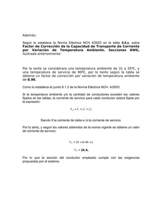 Además:
Según lo establece la Norma Eléctrica NCH 4/2003 en la tabla 8.9.a, sobre
Factor de Corrección de la Capacidad de Transporte de Corriente
por Variación de Temperatura Ambiente. Secciones AWG,
ilustrada anteriormente:

Por lo tanto se considerara una temperatura ambiente de 31 a 35ºC, y
una temperatura de servicio de 90ºC, por lo tanto según la tabla se
obtiene un factor de corrección por variación de temperatura ambiente
de 0.96.
Como lo establece el punto 8.1.2 de la Norma Eléctrica NCH. 4/2003
Si la temperatura ambiente y/o la cantidad de conductores exceden los valores
fijados en las tablas, la corriente de servicio para cada conductor estará fijada por
la expresión:
I S = I t × ft × f n

Siendo It la corriente de tabla e Is la corriente de servicio.
Por lo tanto, y según los valores obtenidos de la norma vigente se obtiene un valor
de corriente de servicio:
I S = 25 × 0.96 ×1
I S = 24 A.

Por lo que la sección del conductor empleado cumple con las exigencias
propuestas por el sistema.

 
