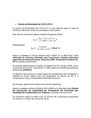 •

Calculo de Alimentador de T.D.F.A Nº 2.1.

La sección del Alimentador del T.D.F.A Nº 2.1 sera obtenido según el valor de
Corriente Total de los consumos conectados a dicho tablero
Este valor de corriente se obtiene mediante el siguiente criterio:
Imax =

P t .T .D.F . A º 2.1
o
N
3 ×3 0 V ×C s ϕ
8
o

=

Reemplazando:
Imax =

79 .04 KW
= 126.41 A
3 ×380 V × 0.95

Según lo establece la Norma Electrica NCH 4/2003 en la tabla 8.7.a, sobre
Intensidad de Corriente Admisible para Conductores Aislados Fabricados
según Normas Norteamericanas. Secciones AWG. Temperatura Ambiente de:
30º C, ilustrada anteriormente:
El conductor seleccionado es unipolar con aislación de PVC, de tipo THHN, y tiene
una sección de 42,4 mm2 equivalente a 1 AWG, según las medidas dispuestas por
el fabricante (COSESA).
La selección del conductor se realizo según las características de la instalación y
mediante la norma vigente para una temperatura de servicio de 90º C y
conductores en ducto, o directamente enterrados (Grupo A).
Sin embargo, aplicando los factores de corrección siguientes:
Según lo establece la Norma Eléctrica NCH 4/2003 en la tabla 8.8, sobre Factor
de Corrección de Capacidad de Transporte de Corriente por
Cantidad de Conductores en Tubería, ilustrada anteriormente:
Se considera según la tabla y por el número de conductores dispuestos
en tubería, un factor de corrección de 1.

 