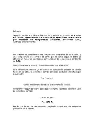 Además:
Según lo establece la Norma Eléctrica NCH 4/2003 en la tabla 8.9.a, sobre
Factor de Corrección de la Capacidad de Transporte de Corriente
por Variación de Temperatura Ambiente. Secciones AWG,
ilustrada anteriormente:

Por lo tanto se considerara una temperatura ambiente de 31 a 35ºC, y
una temperatura de servicio de 90ºC, por lo tanto según la tabla se
obtiene un factor de corrección por variación de temperatura ambiente
de 0.96.
Como lo establece el punto 8.1.2 de la Norma Eléctrica NCH. 4/2003
Si la temperatura ambiente y/o la cantidad de conductores exceden los valores
fijados en las tablas, la corriente de servicio para cada conductor estará fijada por
la expresión:
I S = I t × ft × f n

Siendo It la corriente de tabla e Is la corriente de servicio.
Por lo tanto, y según los valores obtenidos de la norma vigente se obtiene un valor
de corriente de servicio:
I S = 195 × 0.96 ×1
I S = 187,2 A.

Por lo que la sección del conductor empleado cumple con las exigencias
propuestas por el sistema.

 