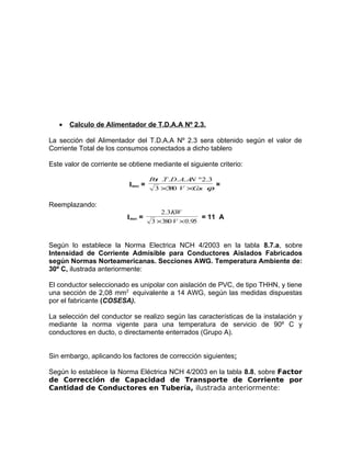 •

Calculo de Alimentador de T.D.A.A Nº 2.3.

La sección del Alimentador del T.D.A.A Nº 2.3 sera obtenido según el valor de
Corriente Total de los consumos conectados a dicho tablero
Este valor de corriente se obtiene mediante el siguiente criterio:
Imax =

P t .T .D. A. A º 2.3
o
N
3 ×3 0 V ×C s ϕ
8
o

=

Reemplazando:
Imax =

2.3KW
= 11 A
3 ×380 V × 0.95

Según lo establece la Norma Electrica NCH 4/2003 en la tabla 8.7.a, sobre
Intensidad de Corriente Admisible para Conductores Aislados Fabricados
según Normas Norteamericanas. Secciones AWG. Temperatura Ambiente de:
30º C, ilustrada anteriormente:
El conductor seleccionado es unipolar con aislación de PVC, de tipo THHN, y tiene
una sección de 2,08 mm2 equivalente a 14 AWG, según las medidas dispuestas
por el fabricante (COSESA).
La selección del conductor se realizo según las características de la instalación y
mediante la norma vigente para una temperatura de servicio de 90º C y
conductores en ducto, o directamente enterrados (Grupo A).
Sin embargo, aplicando los factores de corrección siguientes:
Según lo establece la Norma Eléctrica NCH 4/2003 en la tabla 8.8, sobre Factor
de Corrección de Capacidad de Transporte de Corriente por
Cantidad de Conductores en Tubería, ilustrada anteriormente:

 