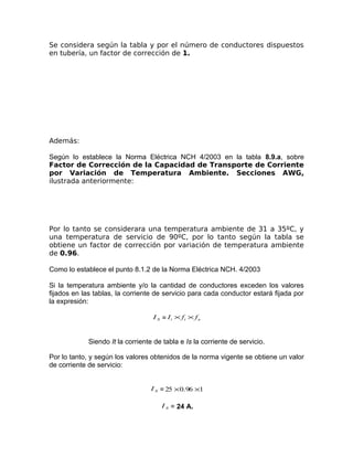 Se considera según la tabla y por el número de conductores dispuestos
en tubería, un factor de corrección de 1.

Además:
Según lo establece la Norma Eléctrica NCH 4/2003 en la tabla 8.9.a, sobre
Factor de Corrección de la Capacidad de Transporte de Corriente
por Variación de Temperatura Ambiente. Secciones AWG,
ilustrada anteriormente:

Por lo tanto se considerara una temperatura ambiente de 31 a 35ºC, y
una temperatura de servicio de 90ºC, por lo tanto según la tabla se
obtiene un factor de corrección por variación de temperatura ambiente
de 0.96.
Como lo establece el punto 8.1.2 de la Norma Eléctrica NCH. 4/2003
Si la temperatura ambiente y/o la cantidad de conductores exceden los valores
fijados en las tablas, la corriente de servicio para cada conductor estará fijada por
la expresión:
I S = I t × ft × f n

Siendo It la corriente de tabla e Is la corriente de servicio.
Por lo tanto, y según los valores obtenidos de la norma vigente se obtiene un valor
de corriente de servicio:
I S = 25 × 0.96 ×1
I S = 24 A.

 