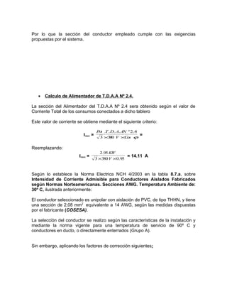 Por lo que la sección del conductor empleado cumple con las exigencias
propuestas por el sistema.

•

Calculo de Alimentador de T.D.A.A Nº 2.4.

La sección del Alimentador del T.D.A.A Nº 2.4 sera obtenido según el valor de
Corriente Total de los consumos conectados a dicho tablero
Este valor de corriente se obtiene mediante el siguiente criterio:
Imax =

P t .T .D. A. A º 2.4
o
N
3 ×3 0 V ×C s ϕ
8
o

=

Reemplazando:
Imax =

2.95 KW
= 14.11 A
3 ×380 V × 0.95

Según lo establece la Norma Electrica NCH 4/2003 en la tabla 8.7.a, sobre
Intensidad de Corriente Admisible para Conductores Aislados Fabricados
según Normas Norteamericanas. Secciones AWG. Temperatura Ambiente de:
30º C, ilustrada anteriormente:
El conductor seleccionado es unipolar con aislación de PVC, de tipo THHN, y tiene
una sección de 2,08 mm2 equivalente a 14 AWG, según las medidas dispuestas
por el fabricante (COSESA).
La selección del conductor se realizo según las características de la instalación y
mediante la norma vigente para una temperatura de servicio de 90º C y
conductores en ducto, o directamente enterrados (Grupo A).
Sin embargo, aplicando los factores de corrección siguientes:

 