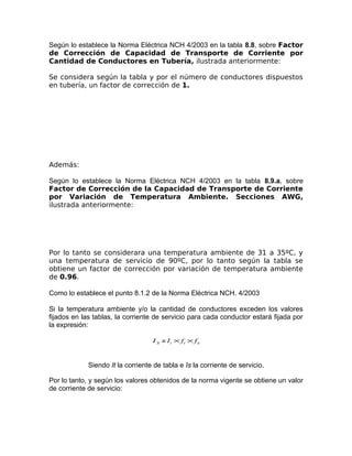 Según lo establece la Norma Eléctrica NCH 4/2003 en la tabla 8.8, sobre Factor
de Corrección de Capacidad de Transporte de Corriente por
Cantidad de Conductores en Tubería, ilustrada anteriormente:
Se considera según la tabla y por el número de conductores dispuestos
en tubería, un factor de corrección de 1.

Además:
Según lo establece la Norma Eléctrica NCH 4/2003 en la tabla 8.9.a, sobre
Factor de Corrección de la Capacidad de Transporte de Corriente
por Variación de Temperatura Ambiente. Secciones AWG,
ilustrada anteriormente:

Por lo tanto se considerara una temperatura ambiente de 31 a 35ºC, y
una temperatura de servicio de 90ºC, por lo tanto según la tabla se
obtiene un factor de corrección por variación de temperatura ambiente
de 0.96.
Como lo establece el punto 8.1.2 de la Norma Eléctrica NCH. 4/2003
Si la temperatura ambiente y/o la cantidad de conductores exceden los valores
fijados en las tablas, la corriente de servicio para cada conductor estará fijada por
la expresión:
I S = I t × ft × f n

Siendo It la corriente de tabla e Is la corriente de servicio.
Por lo tanto, y según los valores obtenidos de la norma vigente se obtiene un valor
de corriente de servicio:

 