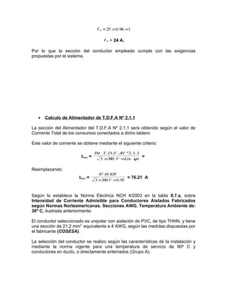 I S = 25 × 0.96 ×1
I S = 24 A.

Por lo que la sección del conductor empleado cumple con las exigencias
propuestas por el sistema.

•

Calculo de Alimentador de T.D.F.A Nº 2.1.1

La sección del Alimentador del T.D.F.A Nº 2.1.1 sera obtenido según el valor de
Corriente Total de los consumos conectados a dicho tablero
Este valor de corriente se obtiene mediante el siguiente criterio:
Imax =

P t .T .D.F . A º 2.1.1
o
N
3 ×3 0 V ×C s ϕ
8
o

=

Reemplazando:
Imax =

47 .65 KW
= 76.21 A
3 ×380 V × 0.95

Según lo establece la Norma Electrica NCH 4/2003 en la tabla 8.7.a, sobre
Intensidad de Corriente Admisible para Conductores Aislados Fabricados
según Normas Norteamericanas. Secciones AWG. Temperatura Ambiente de:
30º C, ilustrada anteriormente:
El conductor seleccionado es unipolar con aislación de PVC, de tipo THHN, y tiene
una sección de 21,2 mm2 equivalente a 4 AWG, según las medidas dispuestas por
el fabricante (COSESA).
La selección del conductor se realizo según las características de la instalación y
mediante la norma vigente para una temperatura de servicio de 90º C y
conductores en ducto, o directamente enterrados (Grupo A).

 